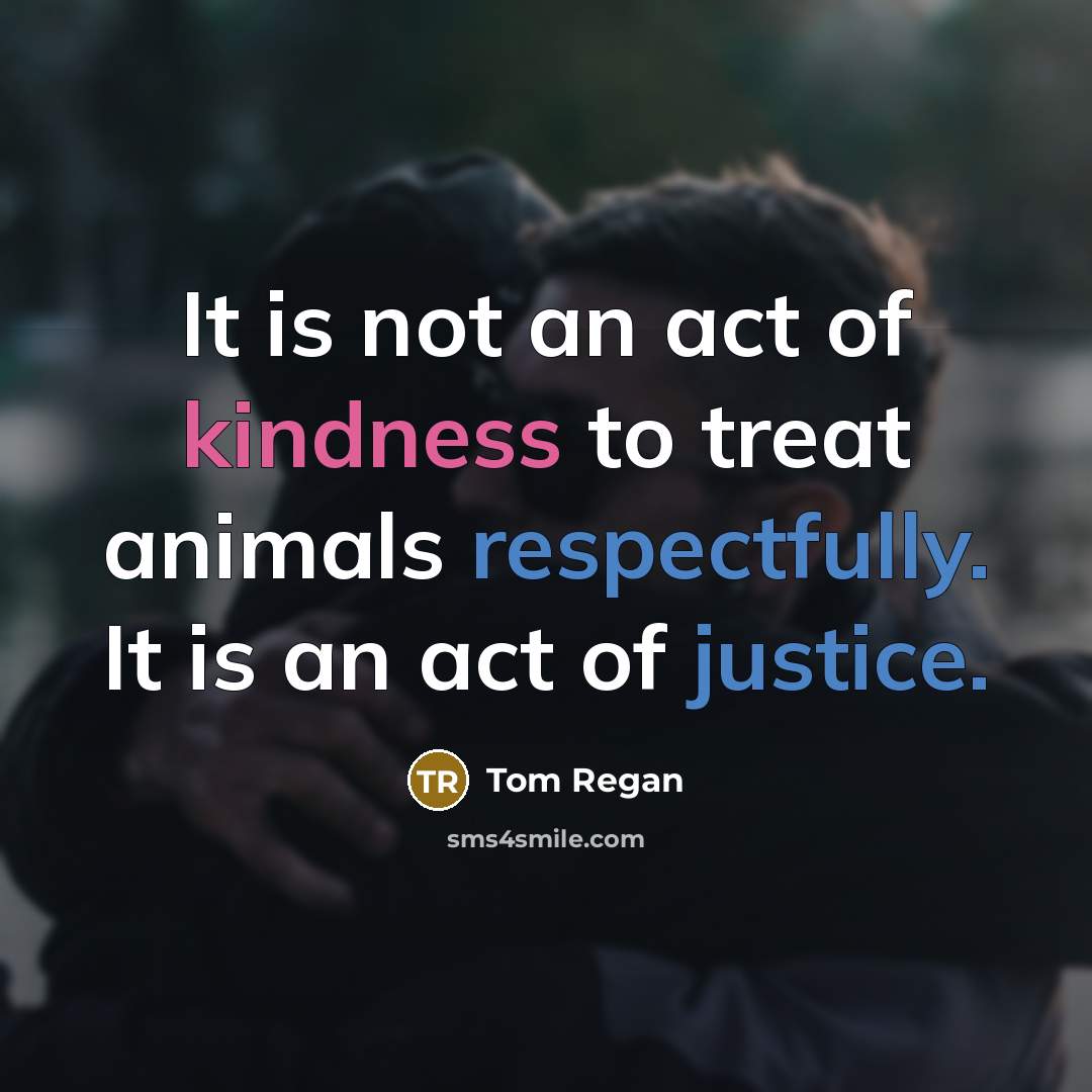 “It is not an act of kindness to treat animals…” quote by Tom Regan