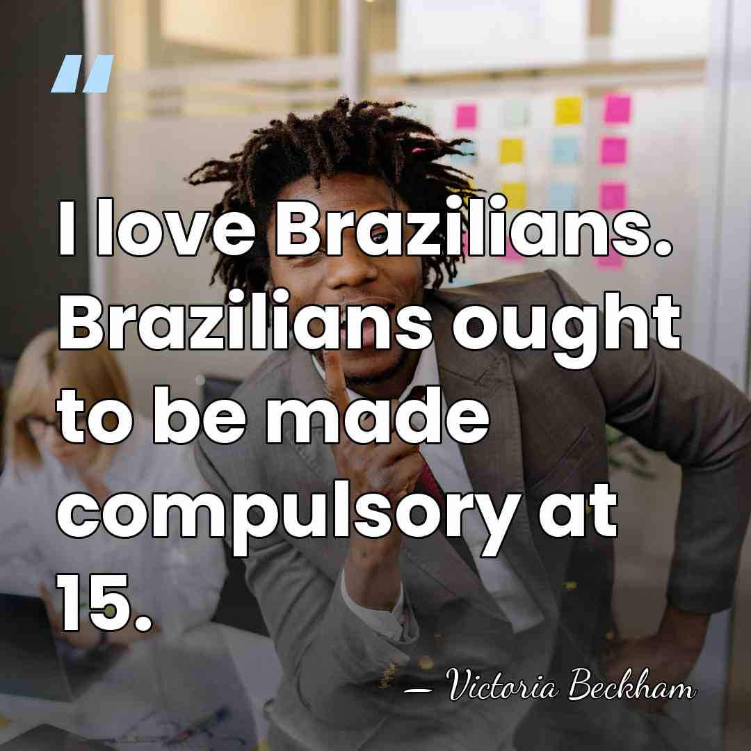 I love Brazilians. Brazilians ought to be made compulsory at 15. - Victoria Beckham