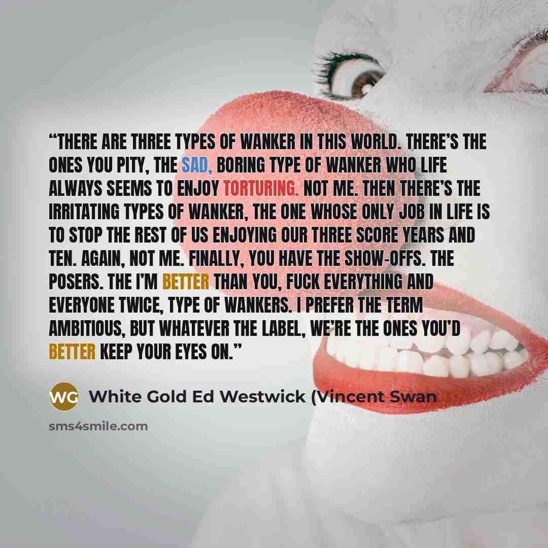 “There are three types of wanker in this world. There’s the ones you pity, the sad, boring type of wanker who life always seems to enjoy torturing. Not me. Then there’s the irritating types of wanker, the one whose only job in life is to stop the rest of us enjoying our three score years and ten…” quote by White Gold Ed Westwick (Vincent Swan