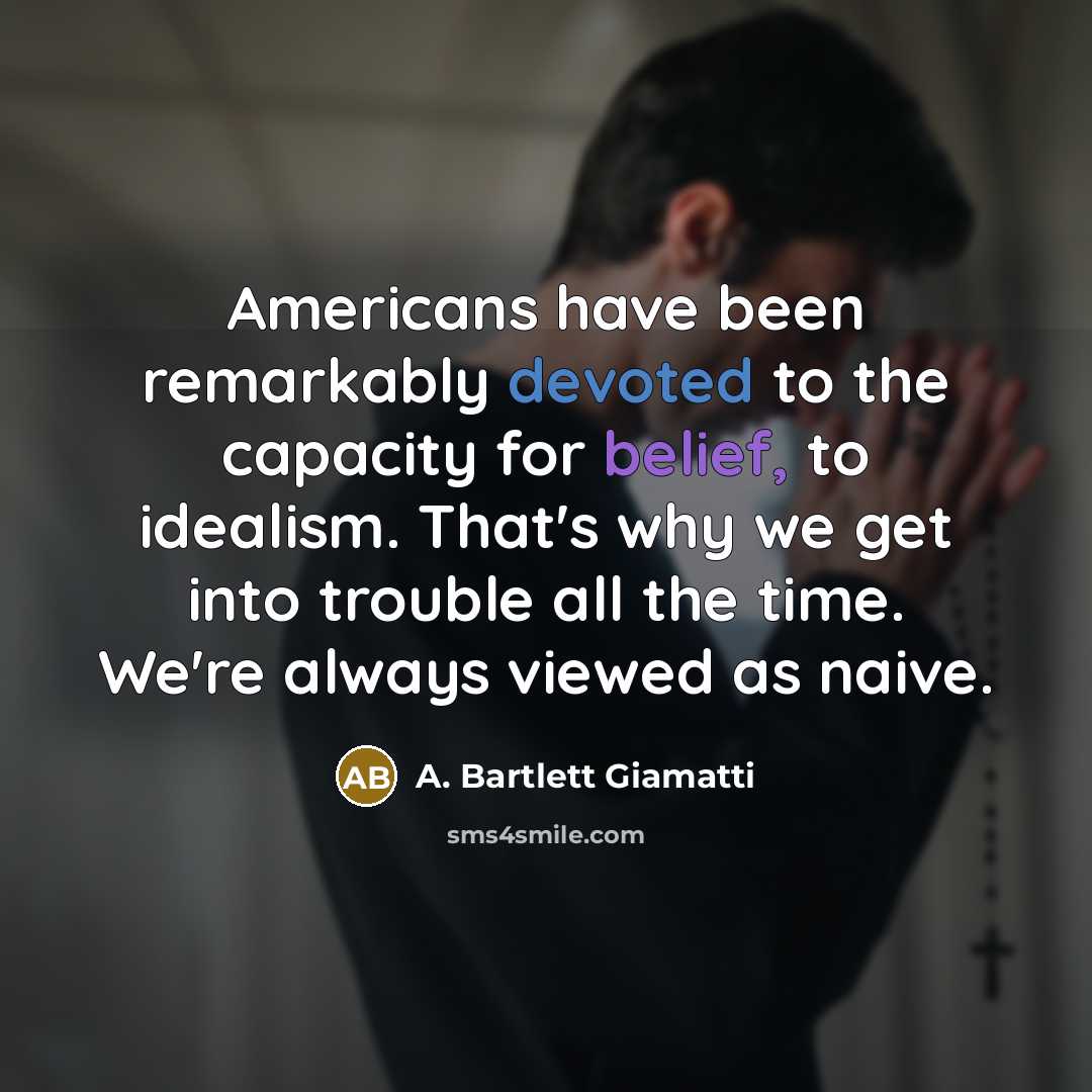 “Americans have been remarkably devoted to the capacity for belief, to idealism. That's why we get into trouble all the time. We're always viewed as naive.” quote by A. Bartlett Giamatti