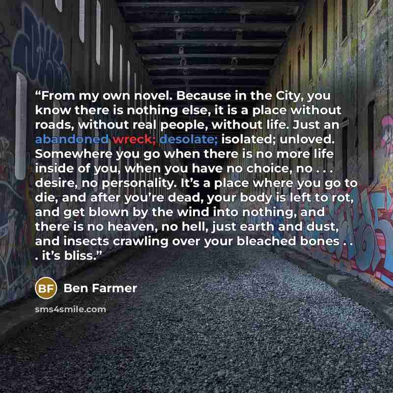 “From my own novel. Because in the City, you know there is nothing else, it is a place without roads, without real people, without life. Just an abandoned wreck; desolate; isolated; unloved. Somewhere you go when there is no more life inside of you, when you have no choice, no . . . desire, no…” quote by Ben Farmer