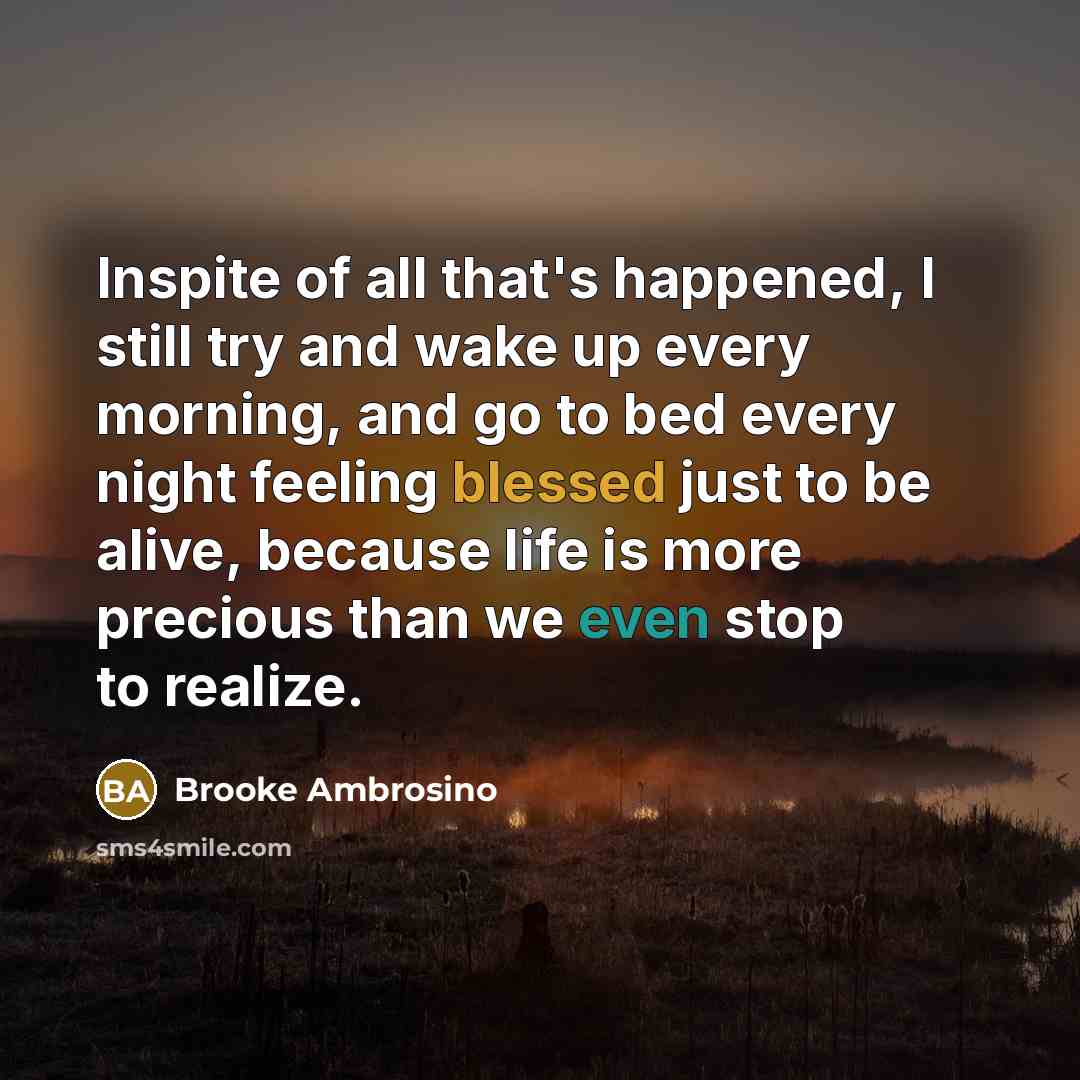 “Inspite of all that's happened, I still try and wake up every morning, and go to bed every night feeling blessed just to be alive, because life is more precious than we even stop to realize.” quote by Brooke Ambrosino