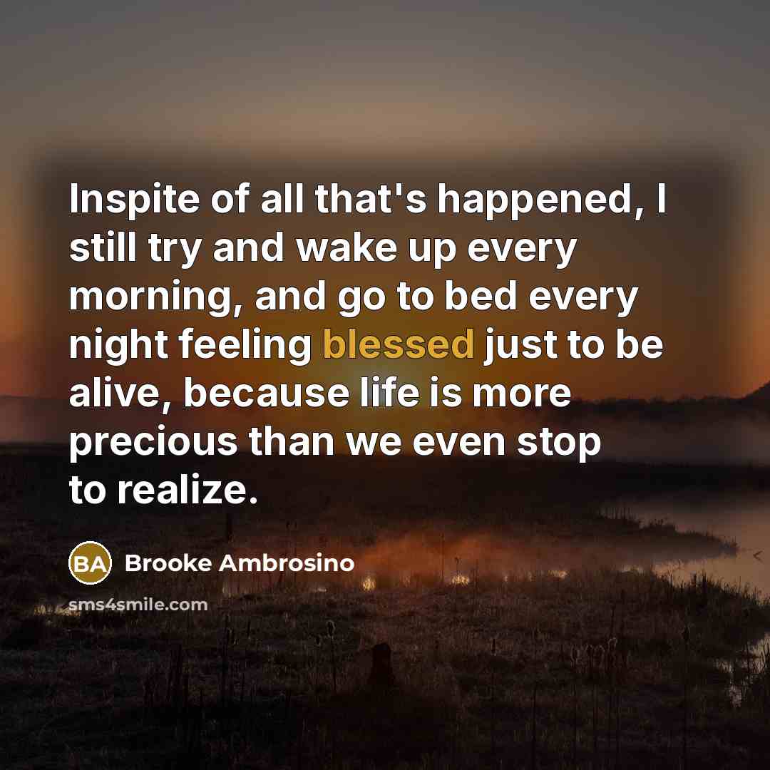 “Inspite of all that's happened, I still try and wake up every morning, and go to bed every night feeling blessed just to be alive, because life is more precious than we even stop to realize.” quote by Brooke Ambrosino