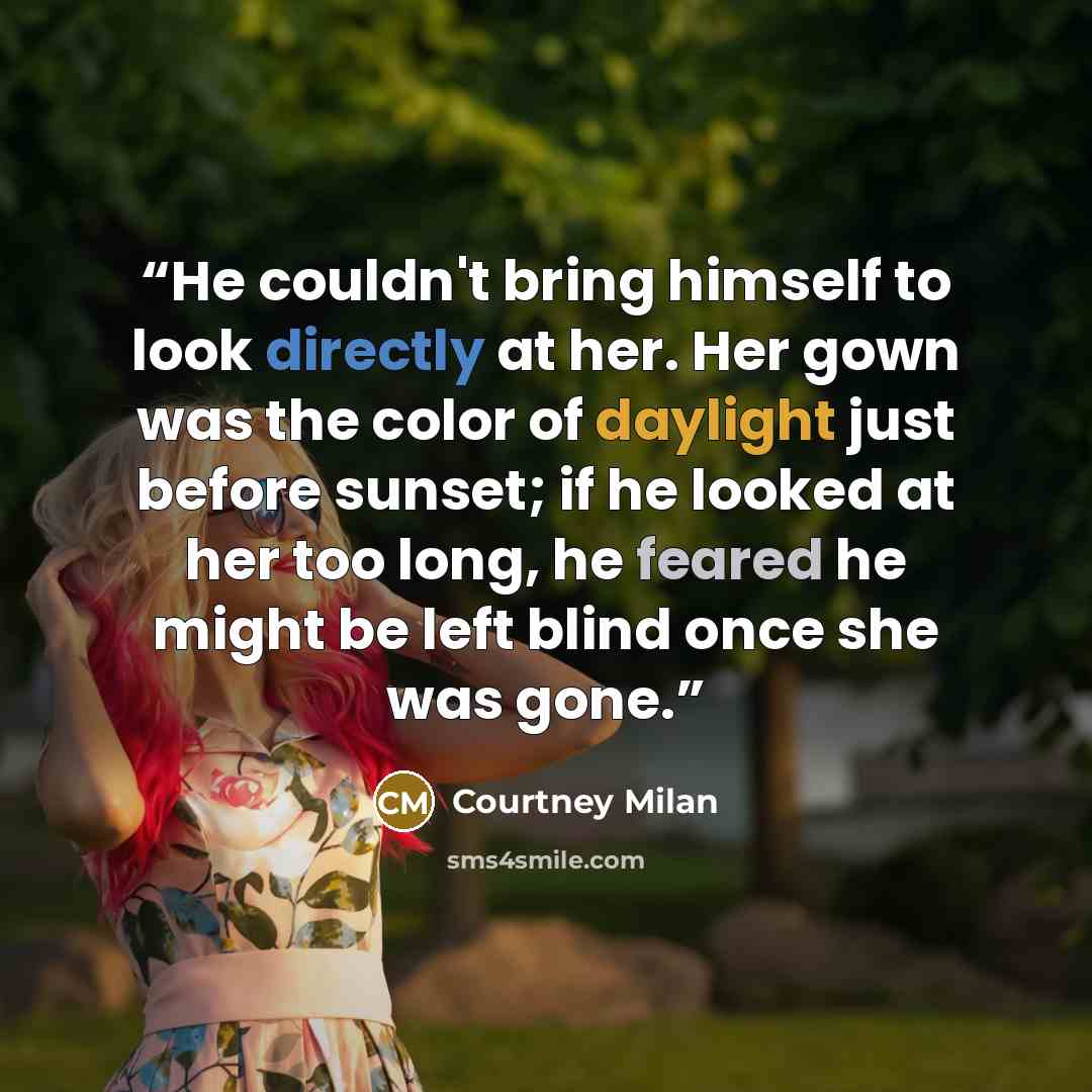 “He couldn't bring himself to look directly at her. Her gown was the color of daylight just before sunset; if he looked at her too long, he feared he might be left blind once she was gone.” quote by Courtney Milan
