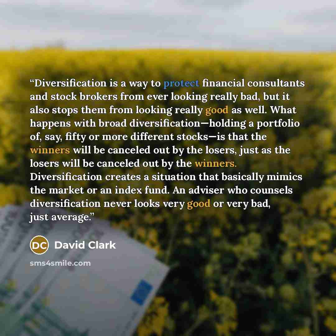 “Diversification is a way to protect financial consultants and stock brokers from ever looking really bad, but it also stops them from looking really good as well. What happens with broad diversification—holding a portfolio of, say, fifty or more different stocks—is that the winners will be…” quote by David Clark