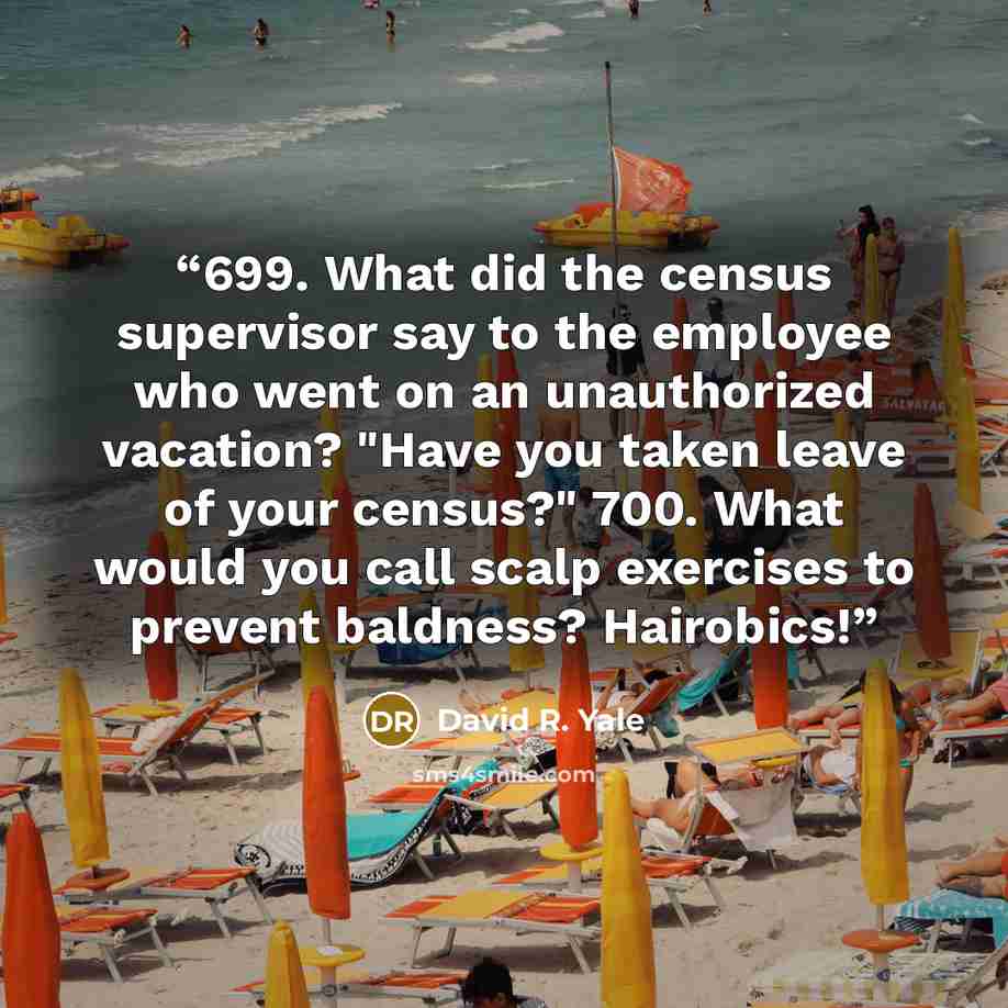 “699. What did the census supervisor say to the employee who went on an unauthorized vacation? "Have you taken leave of your census?" 700. What would you call scalp exercises to prevent baldness? Hairobics!” quote by David R. Yale