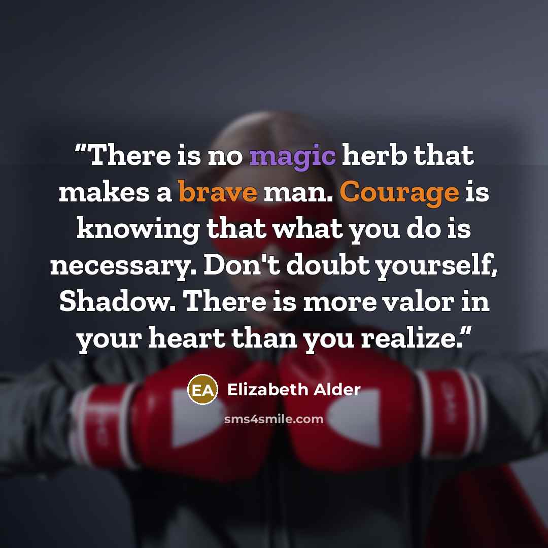 “There is no magic herb that makes a brave man. Courage is knowing that what you do is necessary. Don't doubt yourself, Shadow. There is more valor in your heart than you realize.” quote by Elizabeth Alder