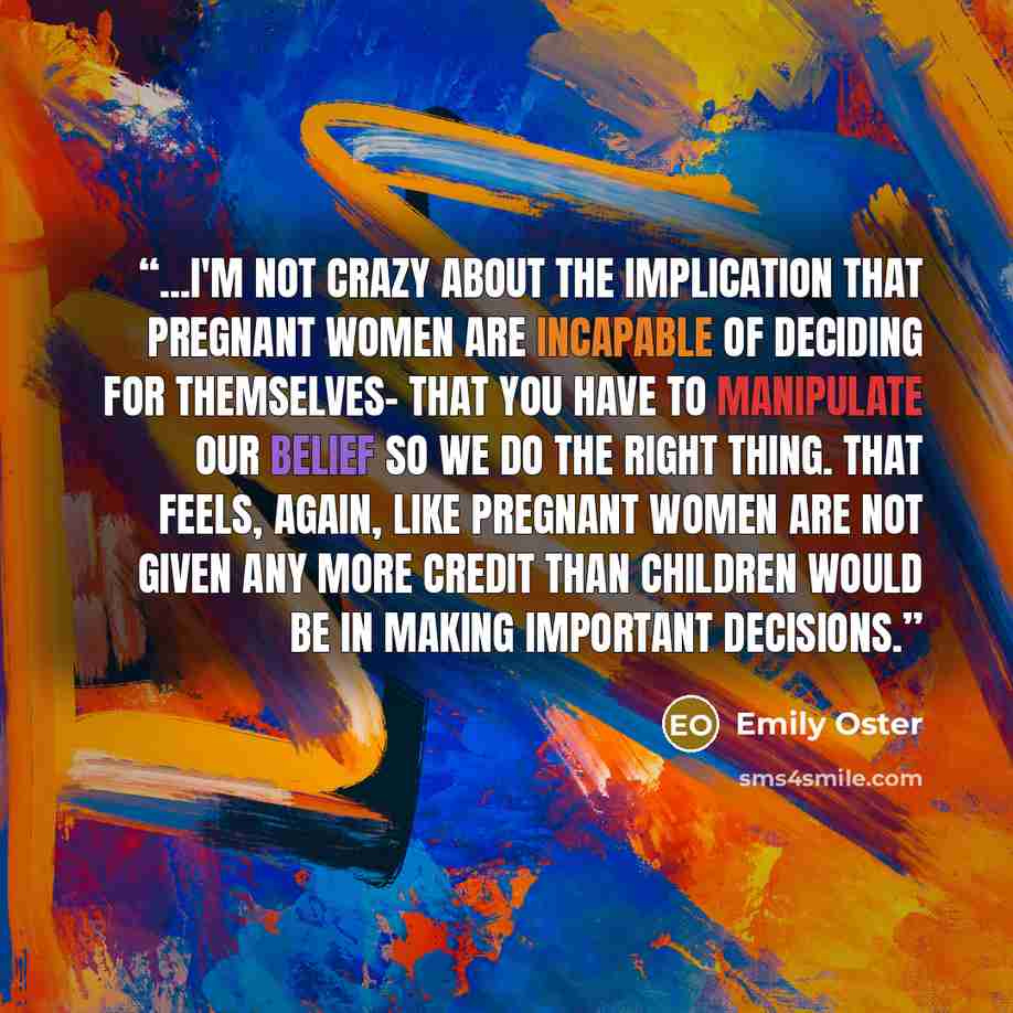 “...I'm not crazy about the implication that pregnant women are incapable of deciding for themselves- that you have to manipulate our belief so we do the right thing. That feels, again, like pregnant women are not given any more credit than children would be in making important decisions.” quote by Emily Oster