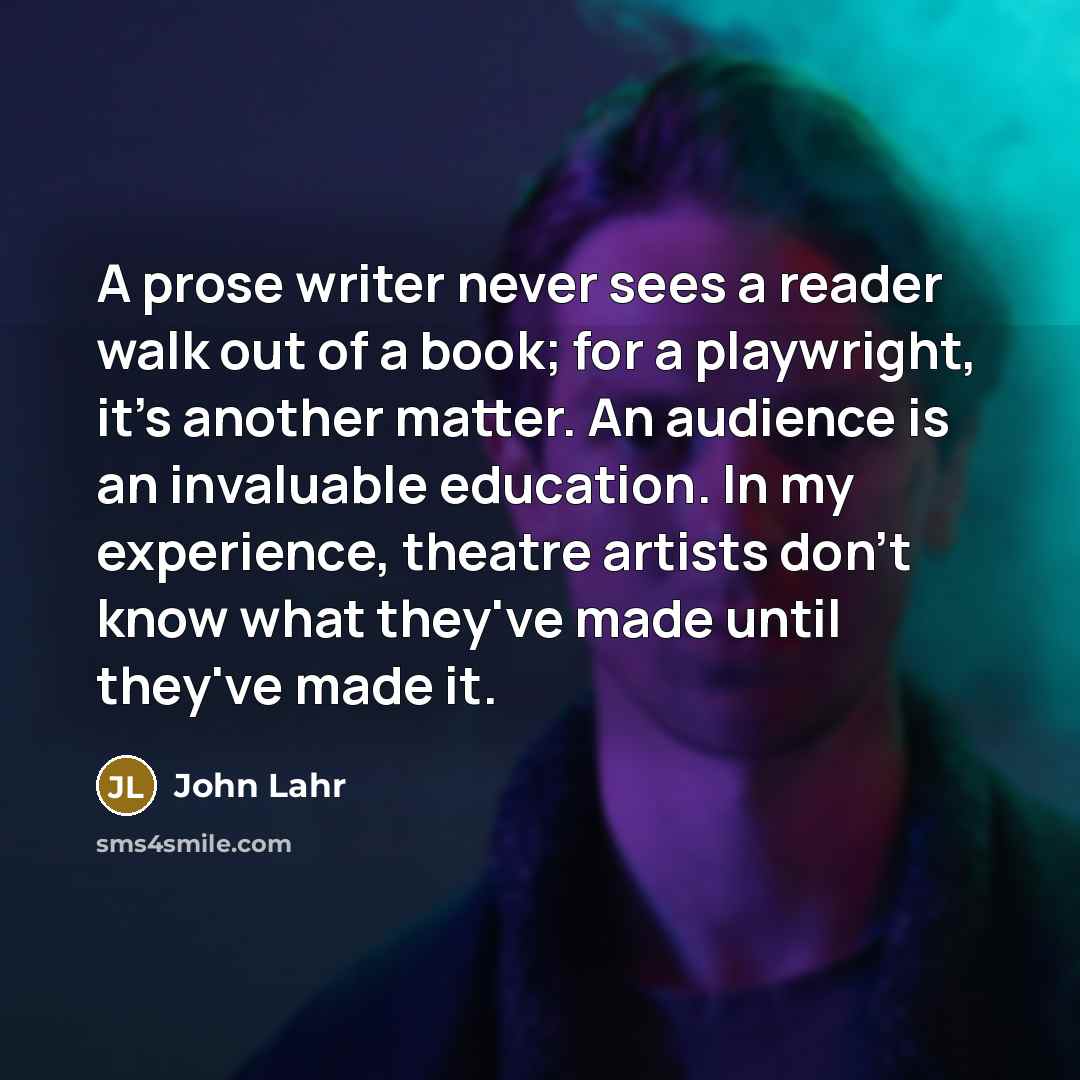 “A prose writer never sees a reader walk out of a book; for a playwright, it's another matter. An audience is an invaluable education. In my experience, theatre artists don't know what they've made until they've made it.” quote by John Lahr
