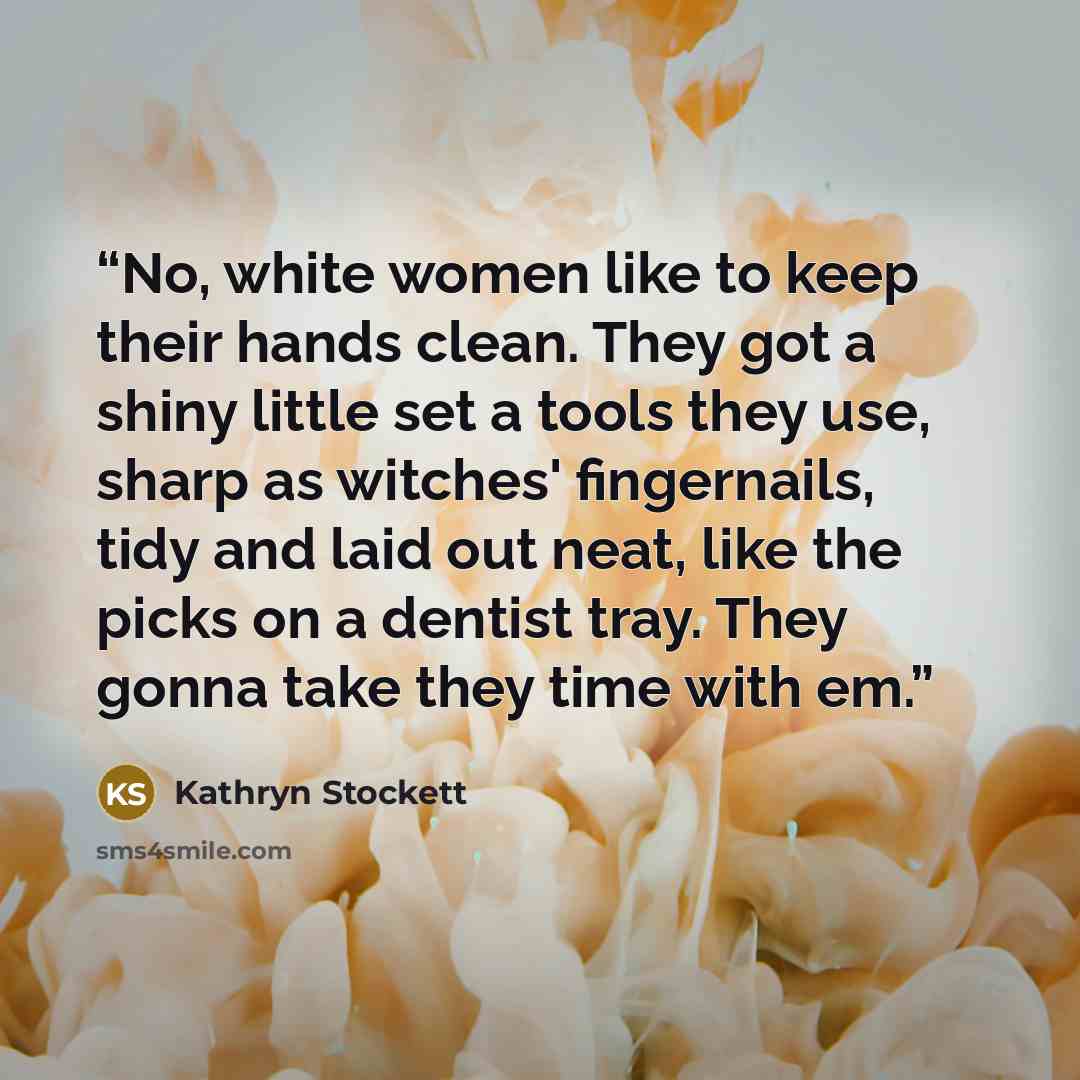 “No, white women like to keep their hands clean. They got a shiny little set a tools they use, sharp as witches' fingernails, tidy and laid out neat, like the picks on a dentist tray. They gonna take they time with em.” quote by Kathryn Stockett