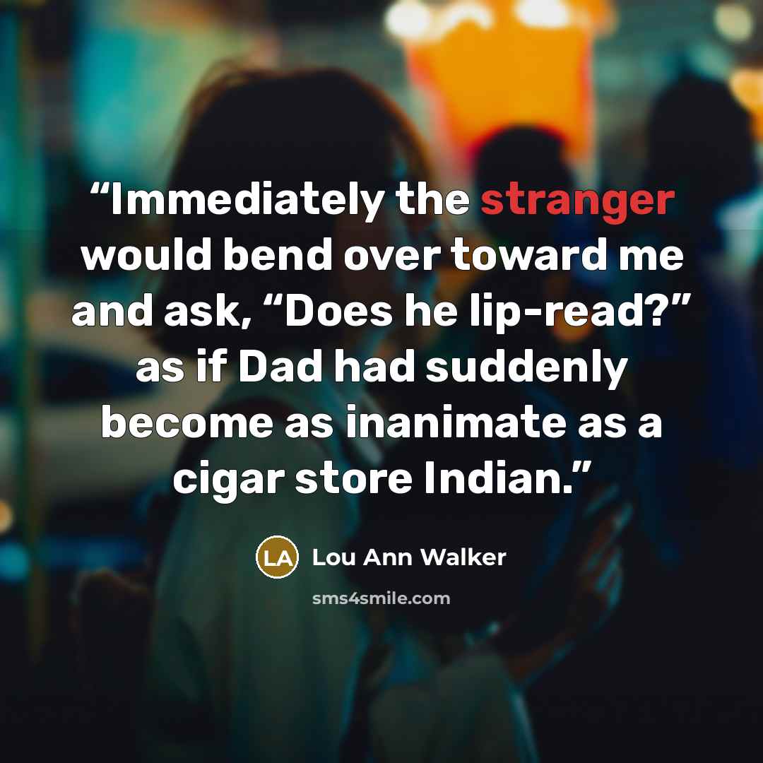 “Immediately the stranger would bend over toward me and ask, “Does he lip-read?” as if Dad had suddenly become as inanimate as a cigar store Indian.” quote by Lou Ann Walker