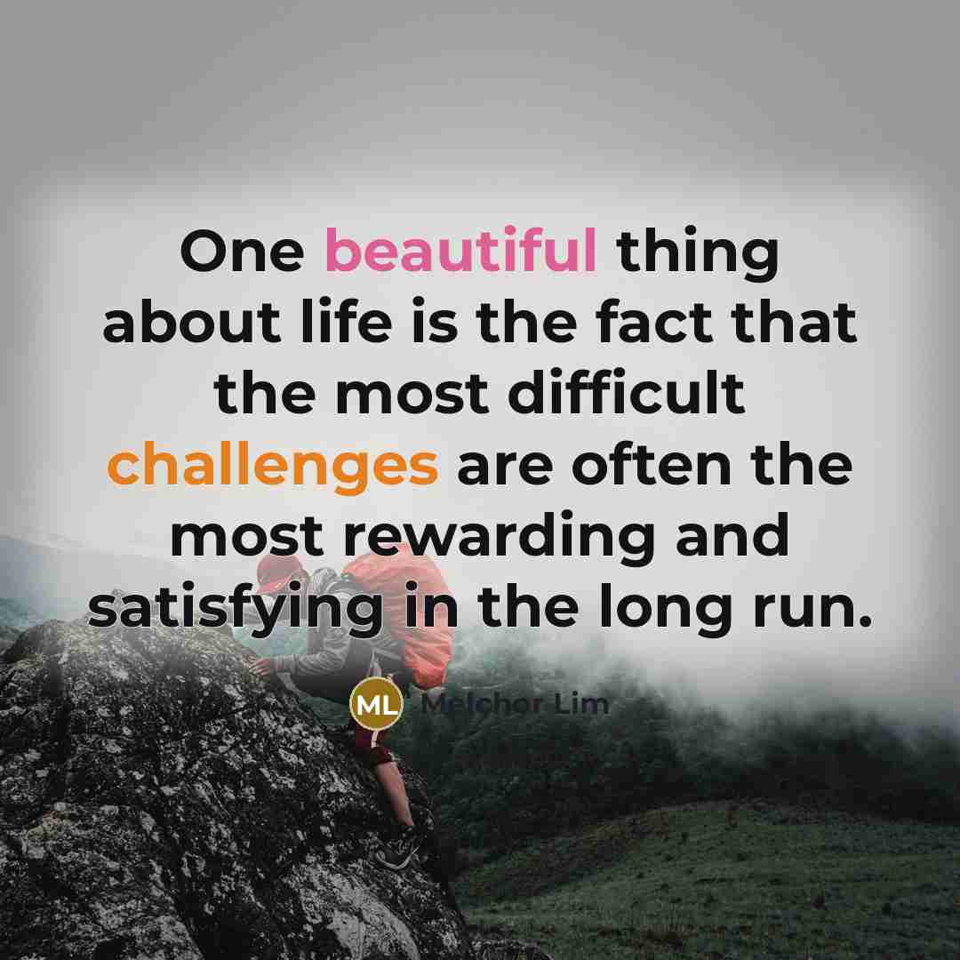 “One beautiful thing about life is the fact that the most difficult challenges are often the most rewarding and satisfying in the long run.” quote by Melchor Lim