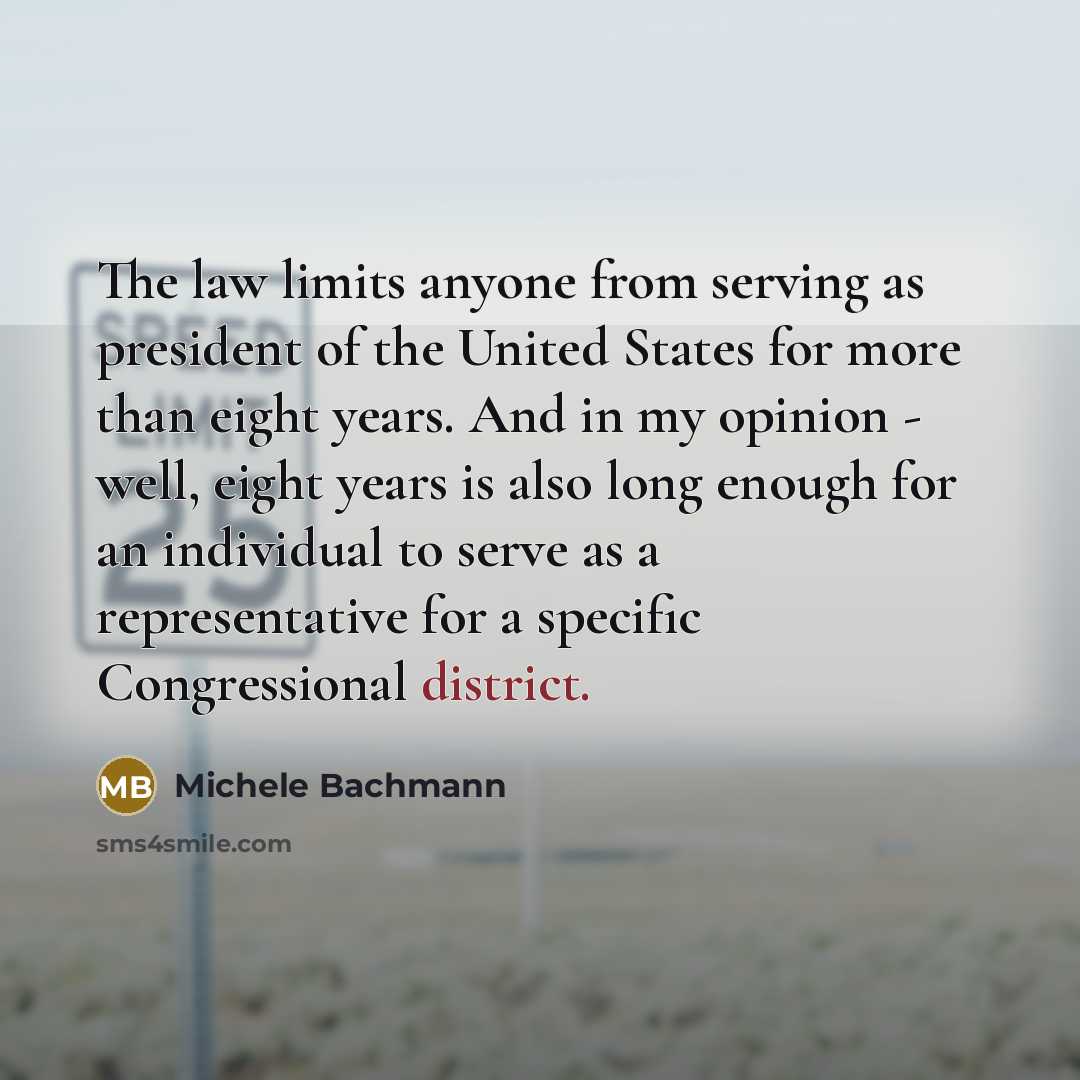 “The law limits anyone from serving as president of the United States for more than eight years. And in my opinion - well, eight years is also long enough for an individual to serve as a representative for a specific Congressional district.” quote by Michele Bachmann