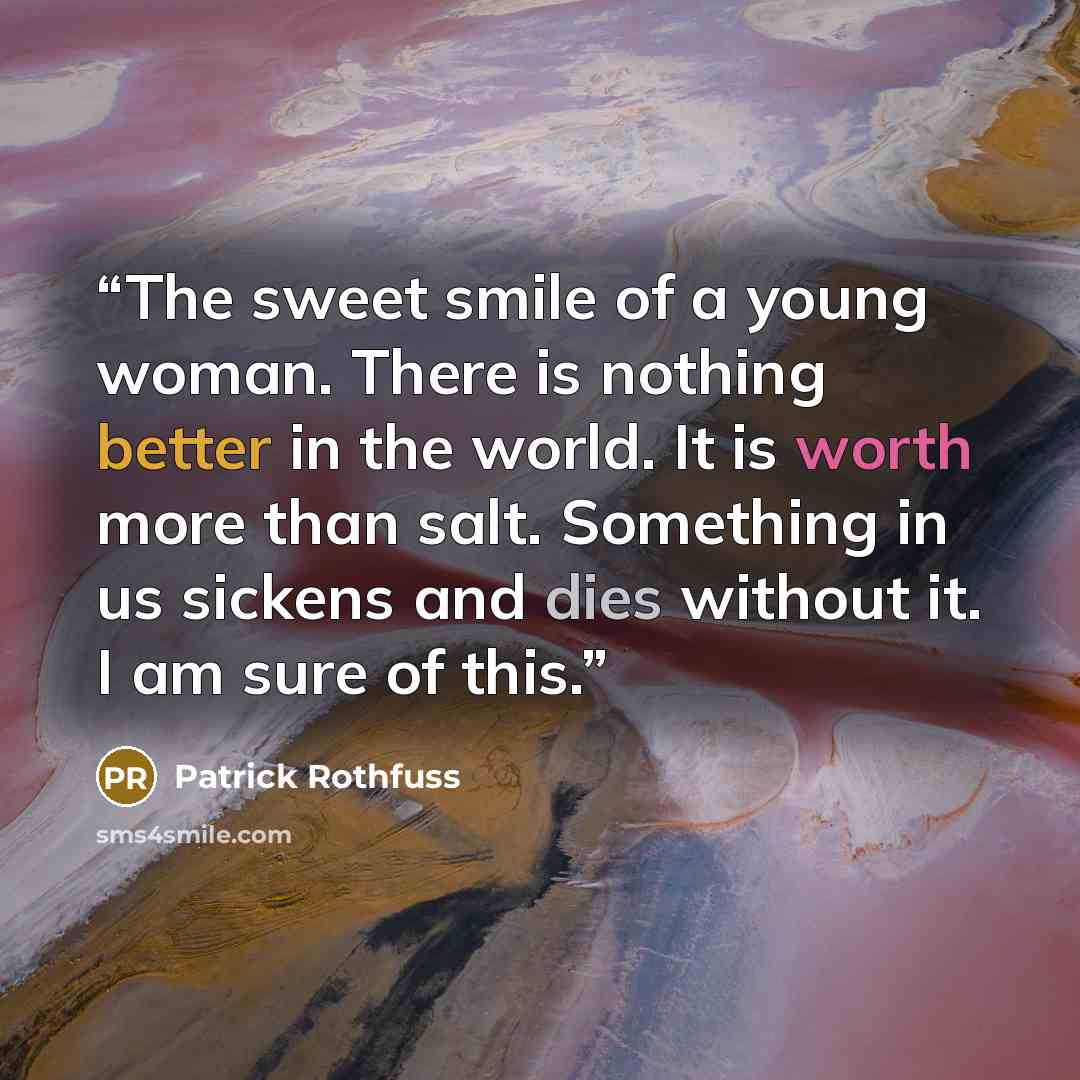 “The sweet smile of a young woman. There is nothing better in the world. It is worth more than salt. Something in us sickens and dies without it. I am sure of this.” quote by Patrick Rothfuss