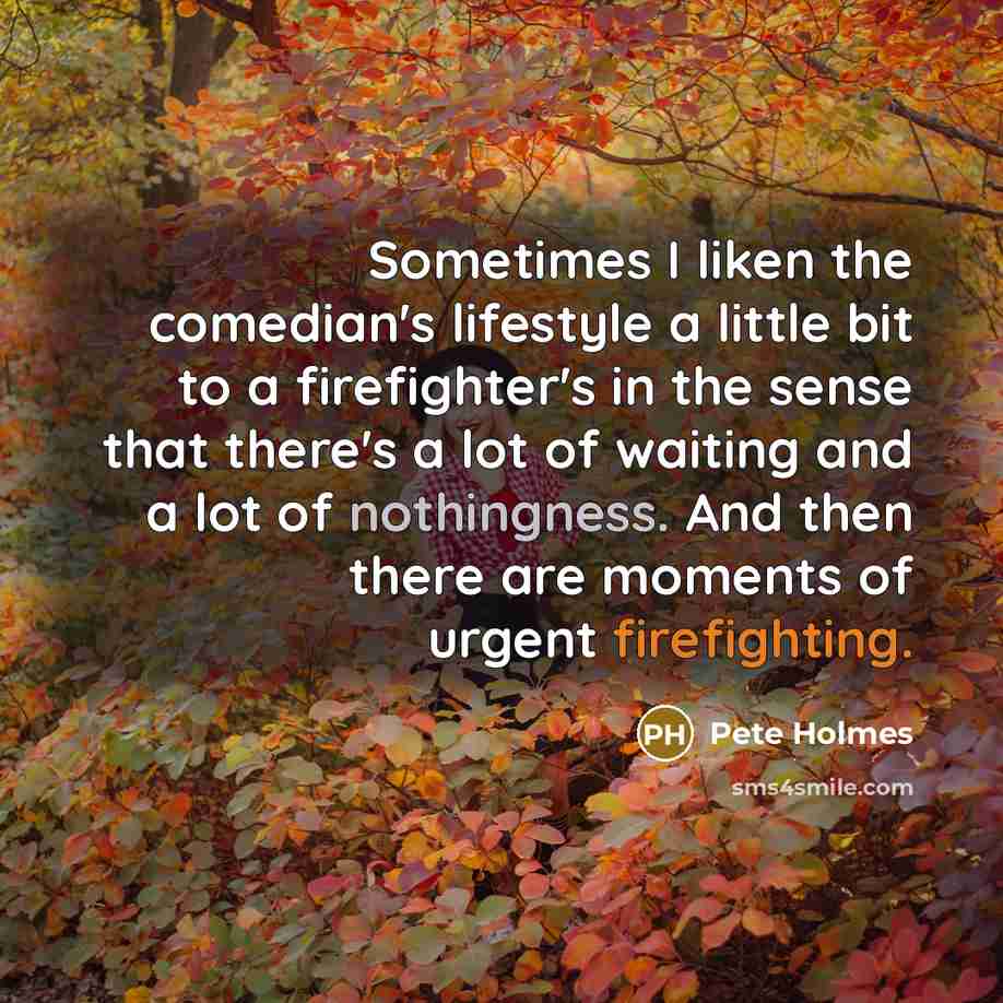 “Sometimes I liken the comedian's lifestyle a little bit to a firefighter's in the sense that there's a lot of waiting and a lot of nothingness. And then there are moments of urgent firefighting.” quote by Pete Holmes