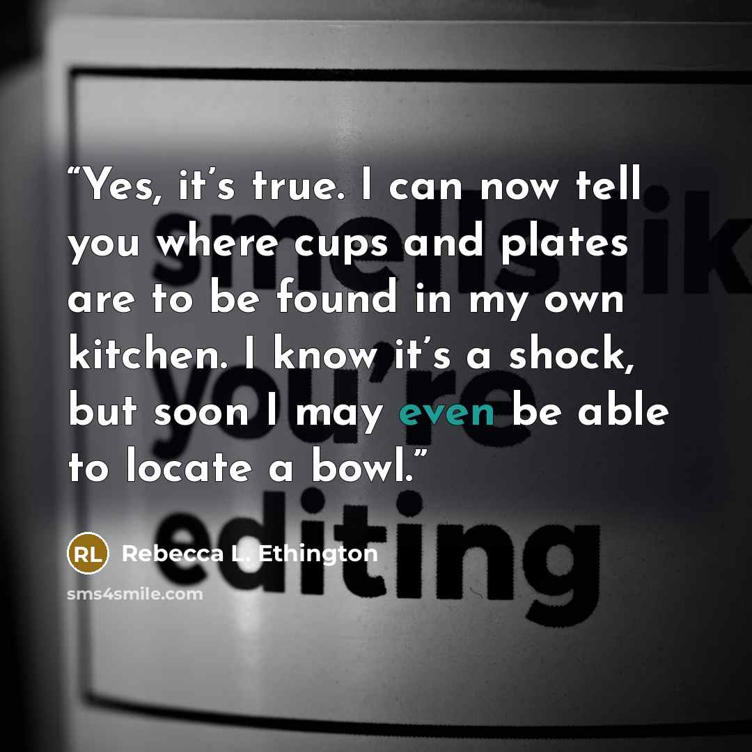 “Yes, it’s true. I can now tell you where cups and plates are to be found in my own kitchen. I know it’s a shock, but soon I may even be able to locate a bowl.” quote by Rebecca L. Ethington