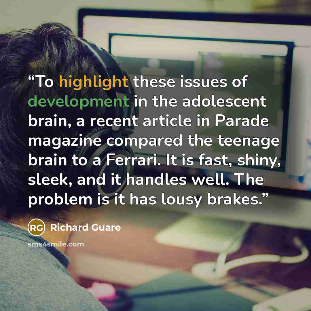 “To highlight these issues of development in the adolescent brain, a recent article in Parade magazine compared the teenage brain to a Ferrari. It is fast, shiny, sleek, and it handles well. The problem is it has lousy brakes.” quote by Richard Guare