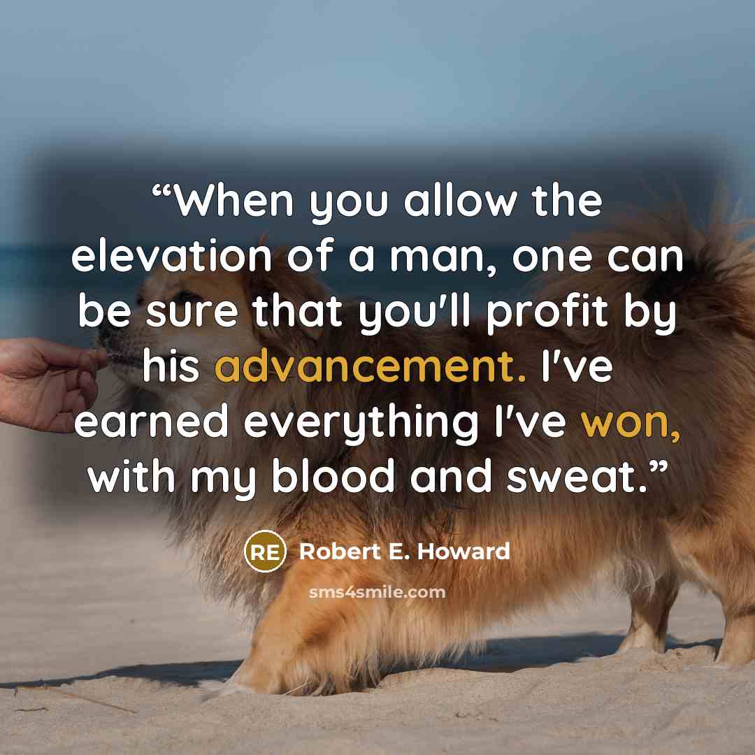 “When you allow the elevation of a man, one can be sure that you'll profit by his advancement. I've earned everything I've won, with my blood and sweat.” quote by Robert E. Howard