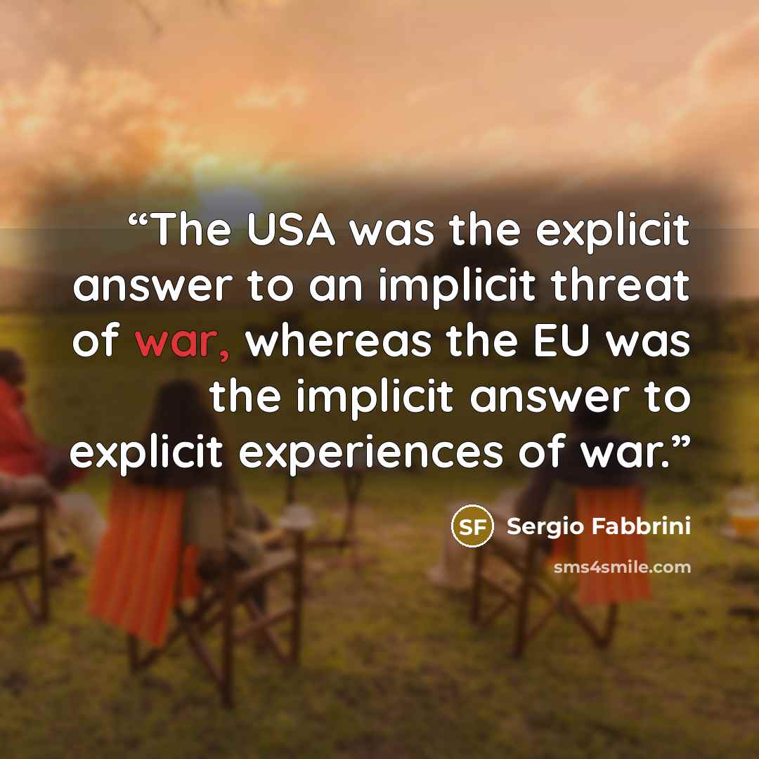 “The USA was the explicit answer to an implicit threat of war, whereas the EU was the implicit answer to explicit experiences of war.” quote by Sergio Fabbrini