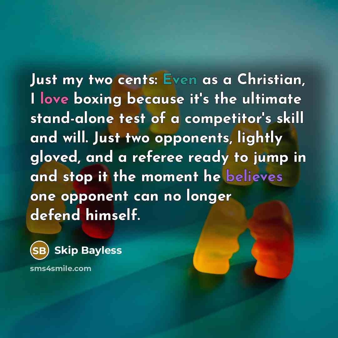 “Just my two cents: Even as a Christian, I love boxing because it's the ultimate stand-alone test of a competitor's skill and will. Just two opponents, lightly gloved, and a referee ready to jump in and stop it the moment he believes one opponent can no longer defend himself.” quote by Skip Bayless