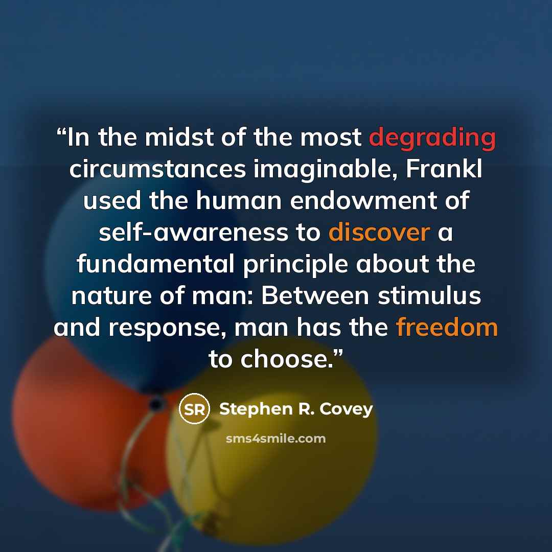 “In the midst of the most degrading circumstances imaginable, Frankl used the human endowment of self-awareness to discover a fundamental principle about the nature of man: Between stimulus and response, man has the freedom to choose.” quote by Stephen R. Covey