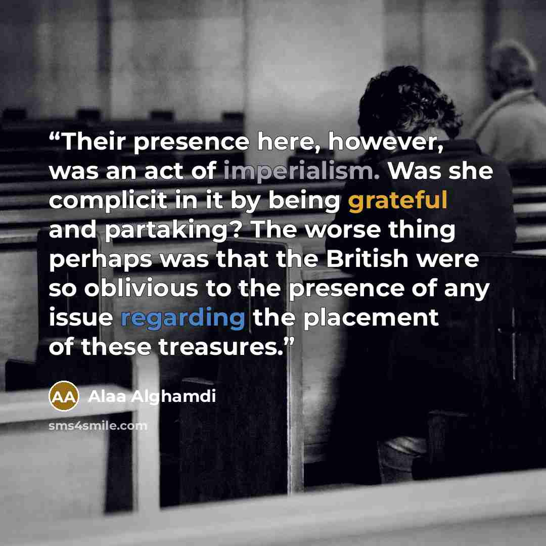 “Their presence here, however, was an act of imperialism. Was she complicit in it by being grateful and partaking? The worse thing perhaps was that the British were so oblivious to the presence of any issue regarding the placement of these treasures.” quote by Alaa Alghamdi