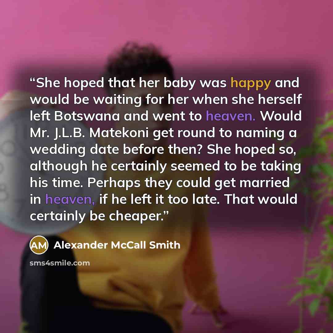“She hoped that her baby was happy and would be waiting for her when she herself left Botswana and went to heaven. Would Mr. J.L.B. Matekoni get round to naming a wedding date before then? She hoped so, although he certainly seemed to be taking his time. Perhaps they could get married in heaven, if…” quote by Alexander McCall Smith