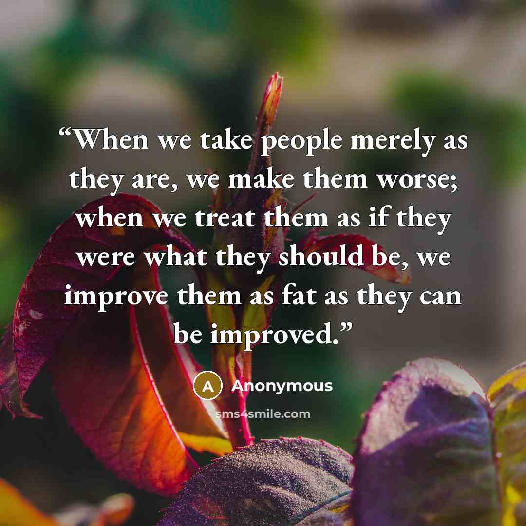 “When we take people merely as they are, we make them worse; when we treat them as if they were what they should be, we improve them as fat as they can be improved.” quote by Anonymous