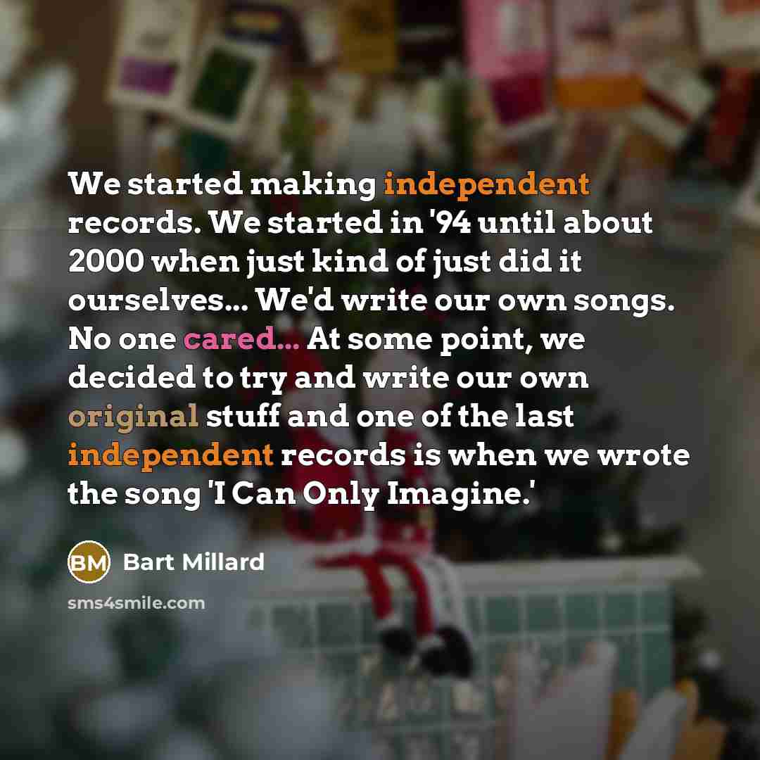 “We started making independent records. We started in '94 until about 2000 when just kind of just did it ourselves... We'd write our own songs. No one cared... At some point, we decided to try and write our own original stuff and one of the last independent records is when we wrote the song 'I Can…” quote by Bart Millard