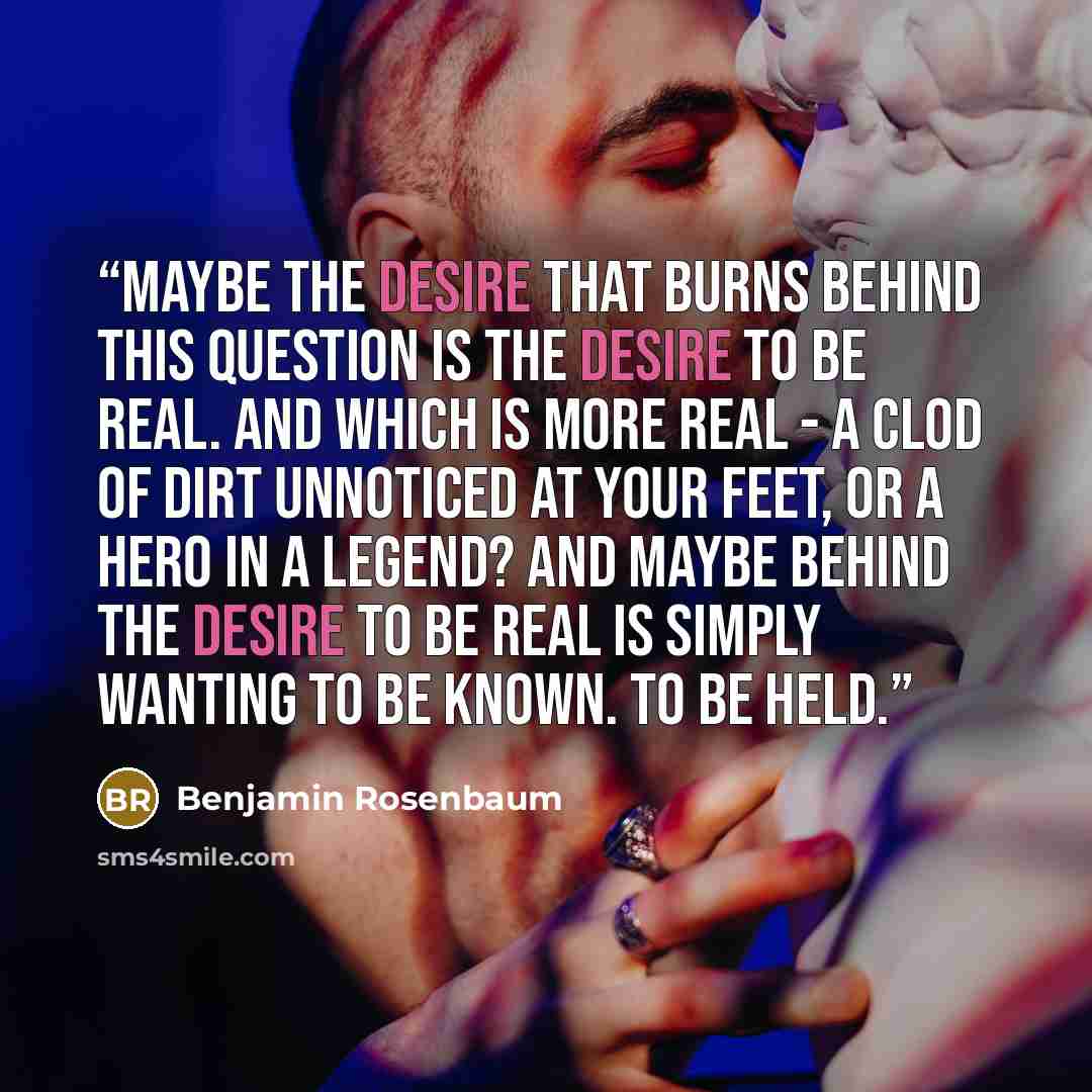 “Maybe the desire that burns behind this question is the desire to be real. And which is more real - a clod of dirt unnoticed at your feet, or a hero in a legend? And maybe behind the desire to be real is simply wanting to be known. To be held.” quote by Benjamin Rosenbaum