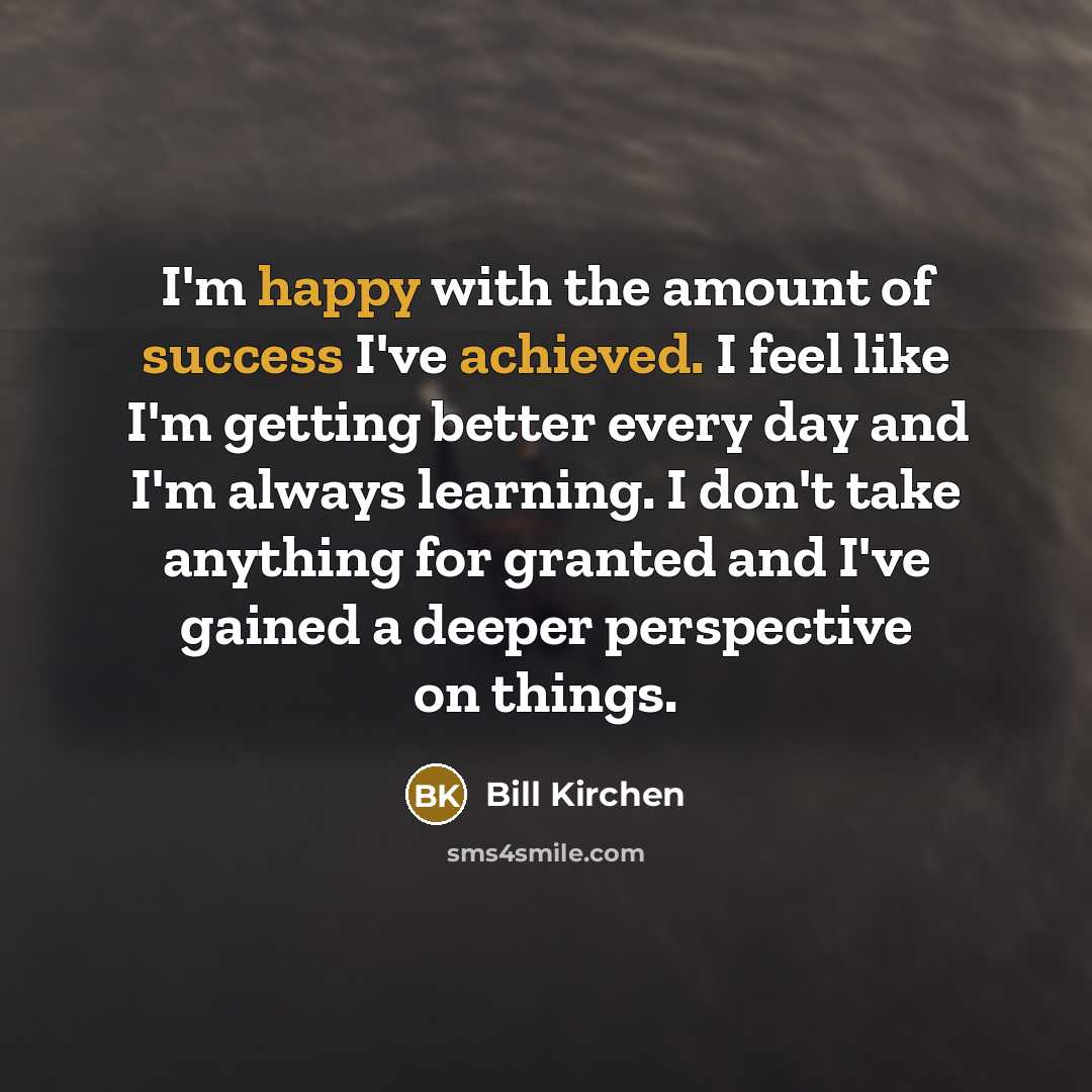 “I'm happy with the amount of success I've achieved. I feel like I'm getting better every day and I'm always learning. I don't take anything for granted and I've gained a deeper perspective on things.” quote by Bill Kirchen