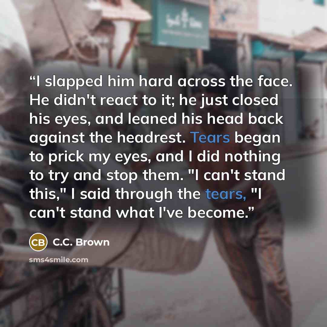“I slapped him hard across the face. He didn't react to it; he just closed his eyes, and leaned his head back against the headrest. Tears began to prick my eyes, and I did nothing to try and stop them. "I can't stand this," I said through the tears, "I can't stand what I've become.” quote by C.C. Brown