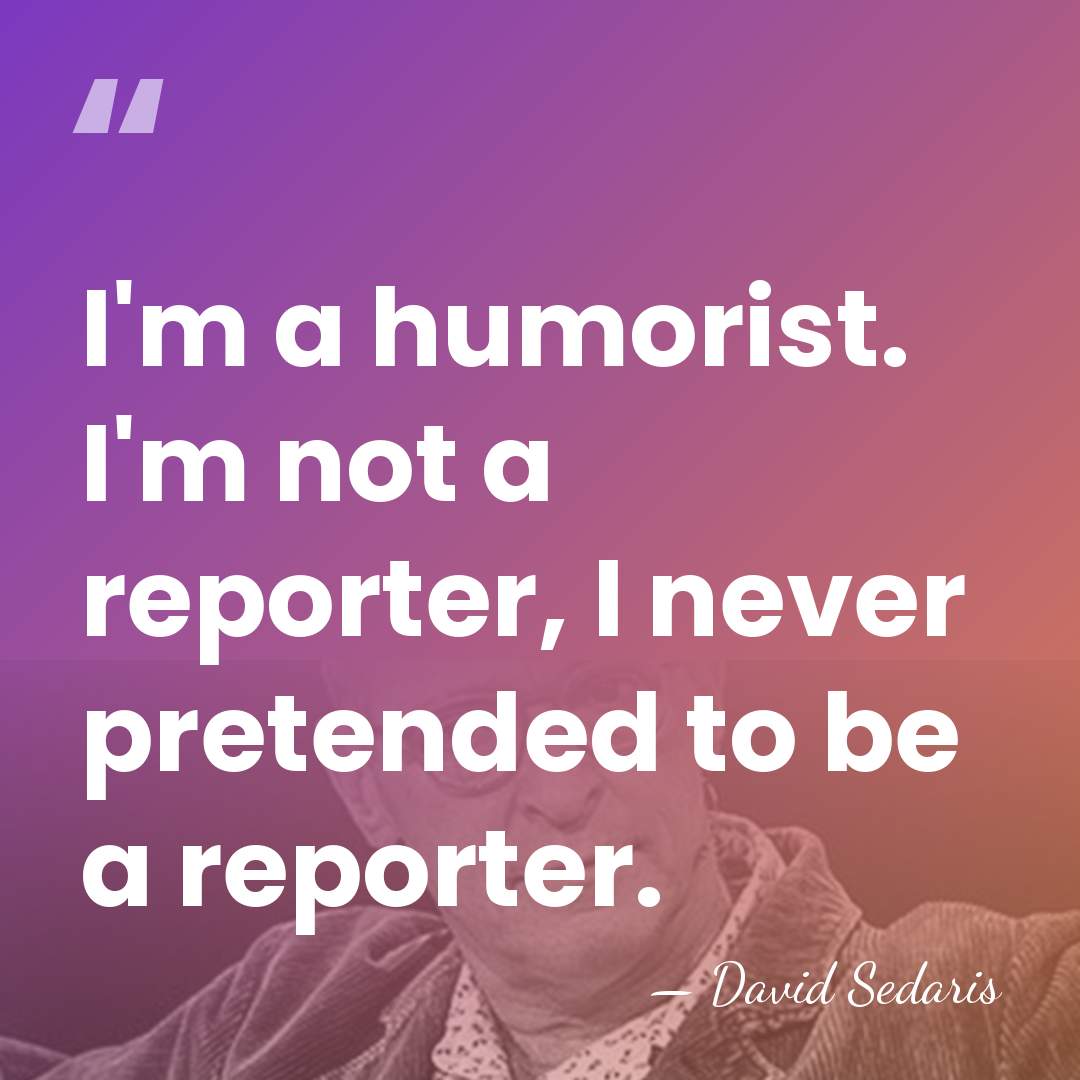 I'm a humorist. I'm not a reporter, I never pretended to be&hellip; - David Sedaris