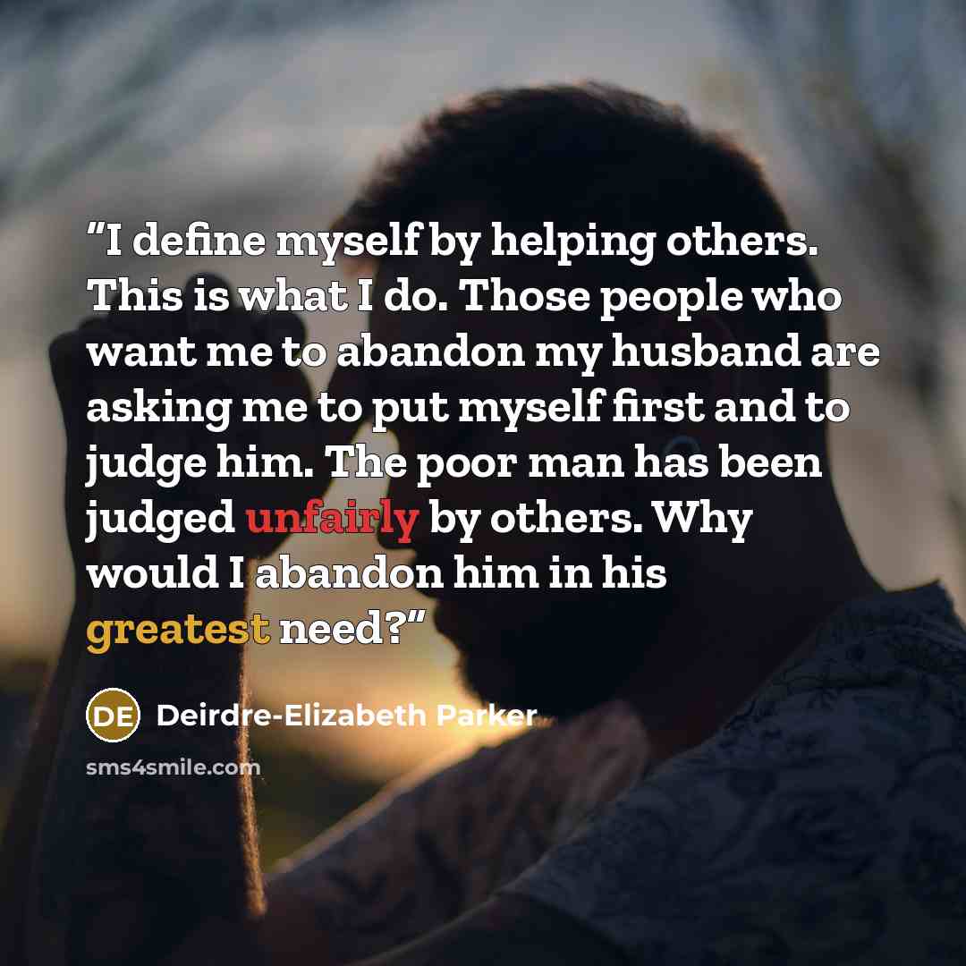 “I define myself by helping others. This is what I do. Those people who want me to abandon my husband are asking me to put myself first and to judge him. The poor man has been judged unfairly by others. Why would I abandon him in his greatest need?” quote by Deirdre-Elizabeth Parker