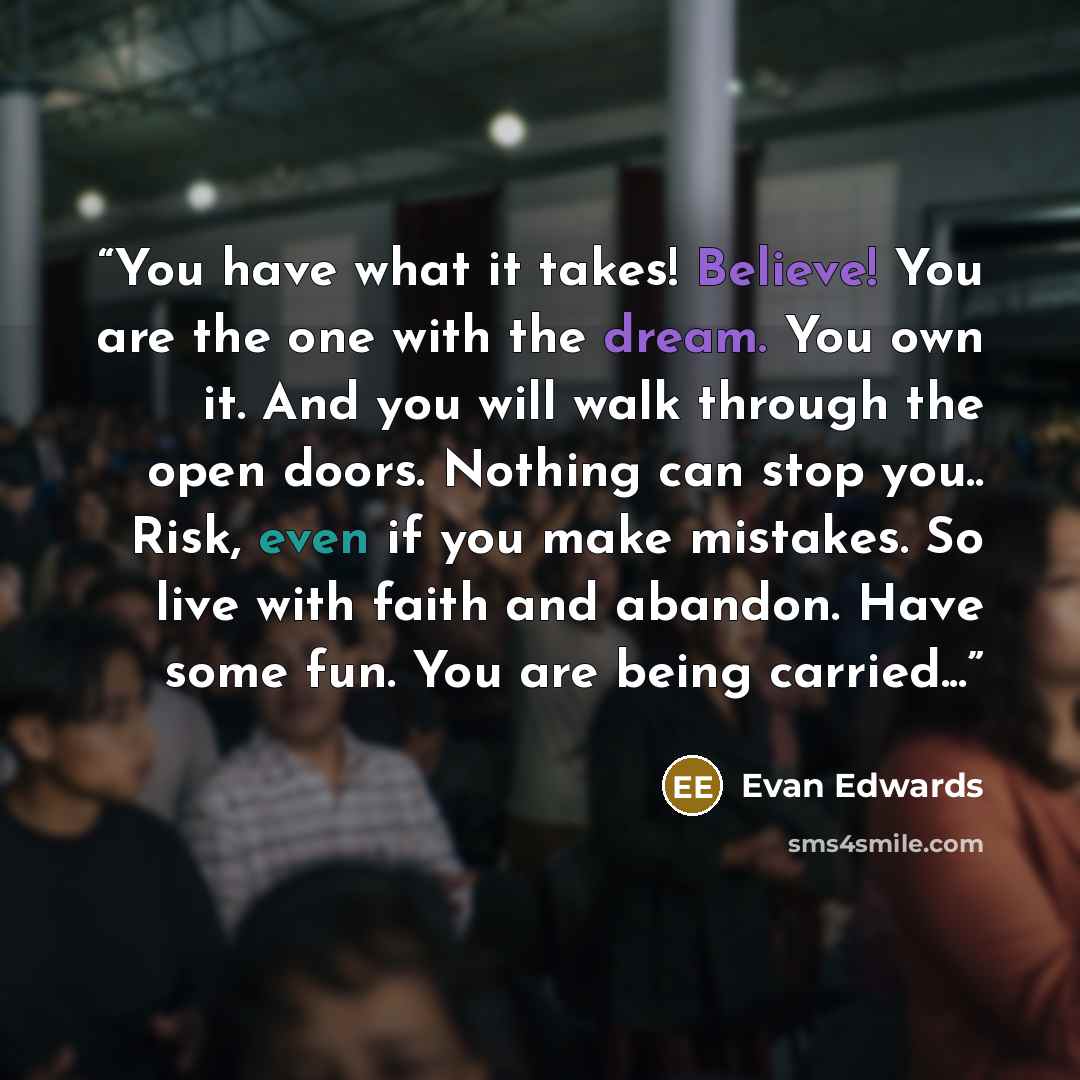 “You have what it takes! Believe! You are the one with the dream. You own it. And you will walk through the open doors. Nothing can stop you.. Risk, even if you make mistakes. So live with faith and abandon. Have some fun. You are being carried...” quote by Evan Edwards