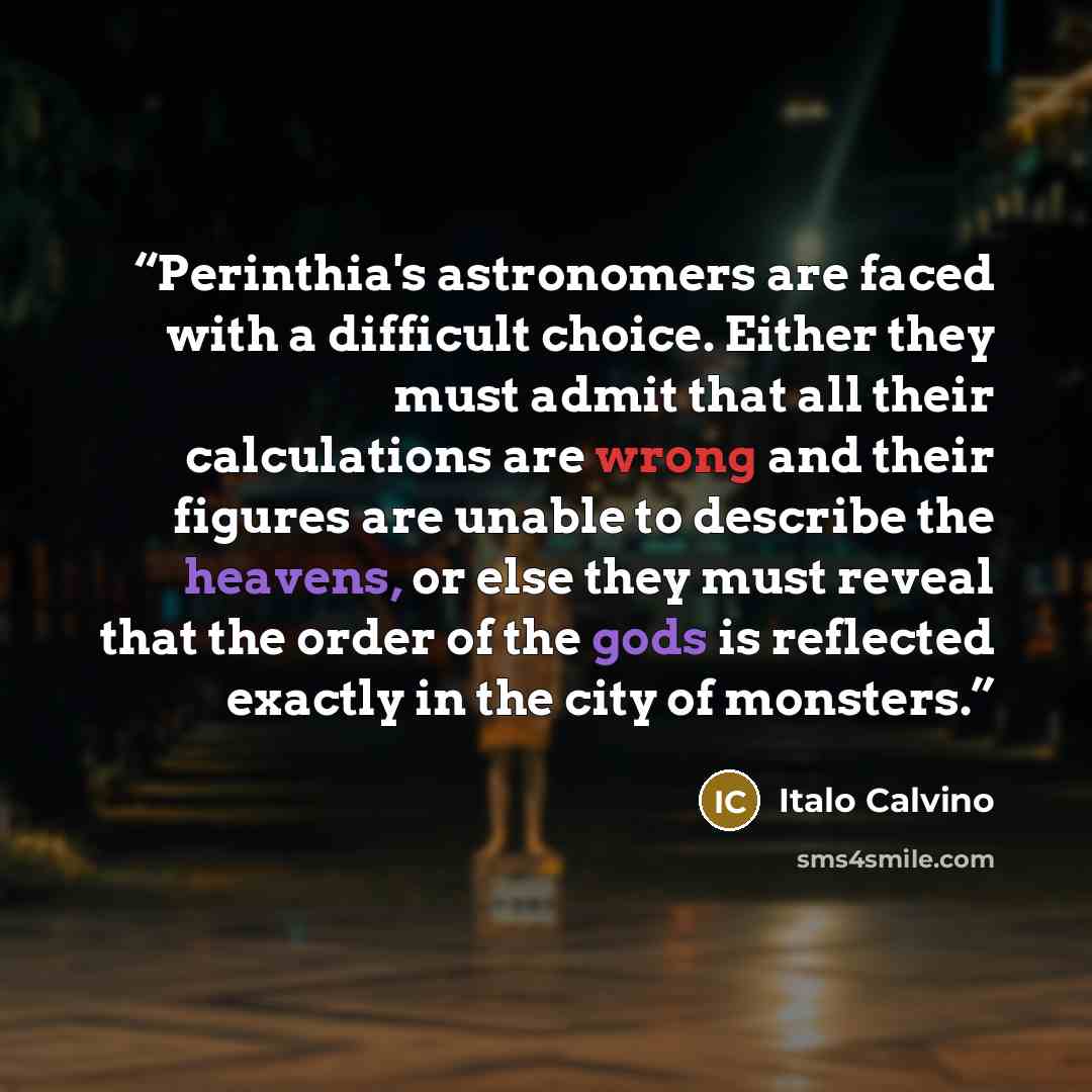 “Perinthia's astronomers are faced with a difficult choice. Either they must admit that all their calculations are wrong and their figures are unable to describe the heavens, or else they must reveal that the order of the gods is reflected exactly in the city of monsters.” quote by Italo Calvino