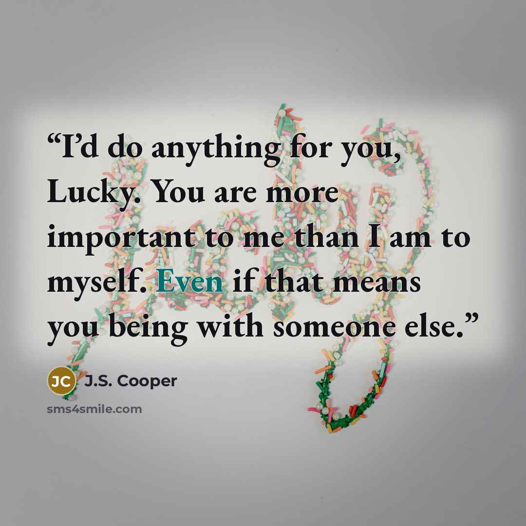 “I’d do anything for you, Lucky. You are more important to me than I am to myself. Even if that means you being with someone else.” quote by J.S. Cooper