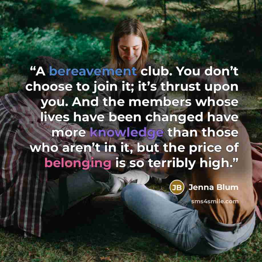 “A bereavement club. You don’t choose to join it; it’s thrust upon you. And the members whose lives have been changed have more knowledge than those who aren’t in it, but the price of belonging is so terribly high.” quote by Jenna Blum