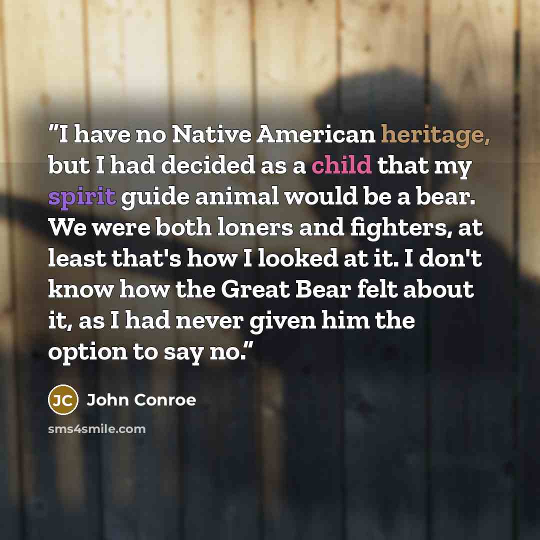 “I have no Native American heritage, but I had decided as a child that my spirit guide animal would be a bear. We were both loners and fighters, at least that's how I looked at it. I don't know how the Great Bear felt about it, as I had never given him the option to say no.” quote by John Conroe