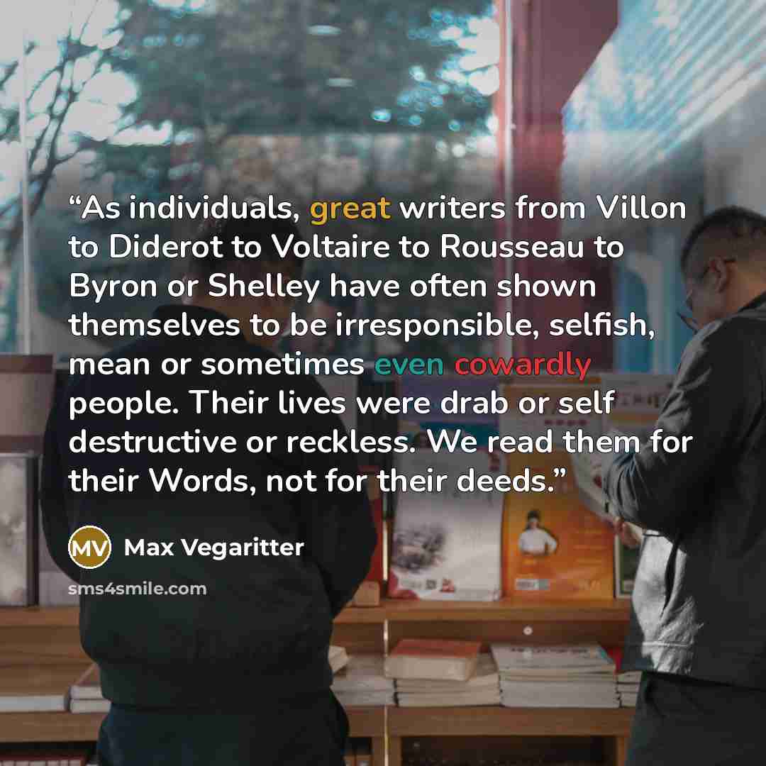 “As individuals, great writers from Villon to Diderot to Voltaire to Rousseau to Byron or Shelley have often shown themselves to be irresponsible, selfish, mean or sometimes even cowardly people. Their lives were drab or self destructive or reckless. We read them for their Words, not for their deeds.” quote by Max Vegaritter