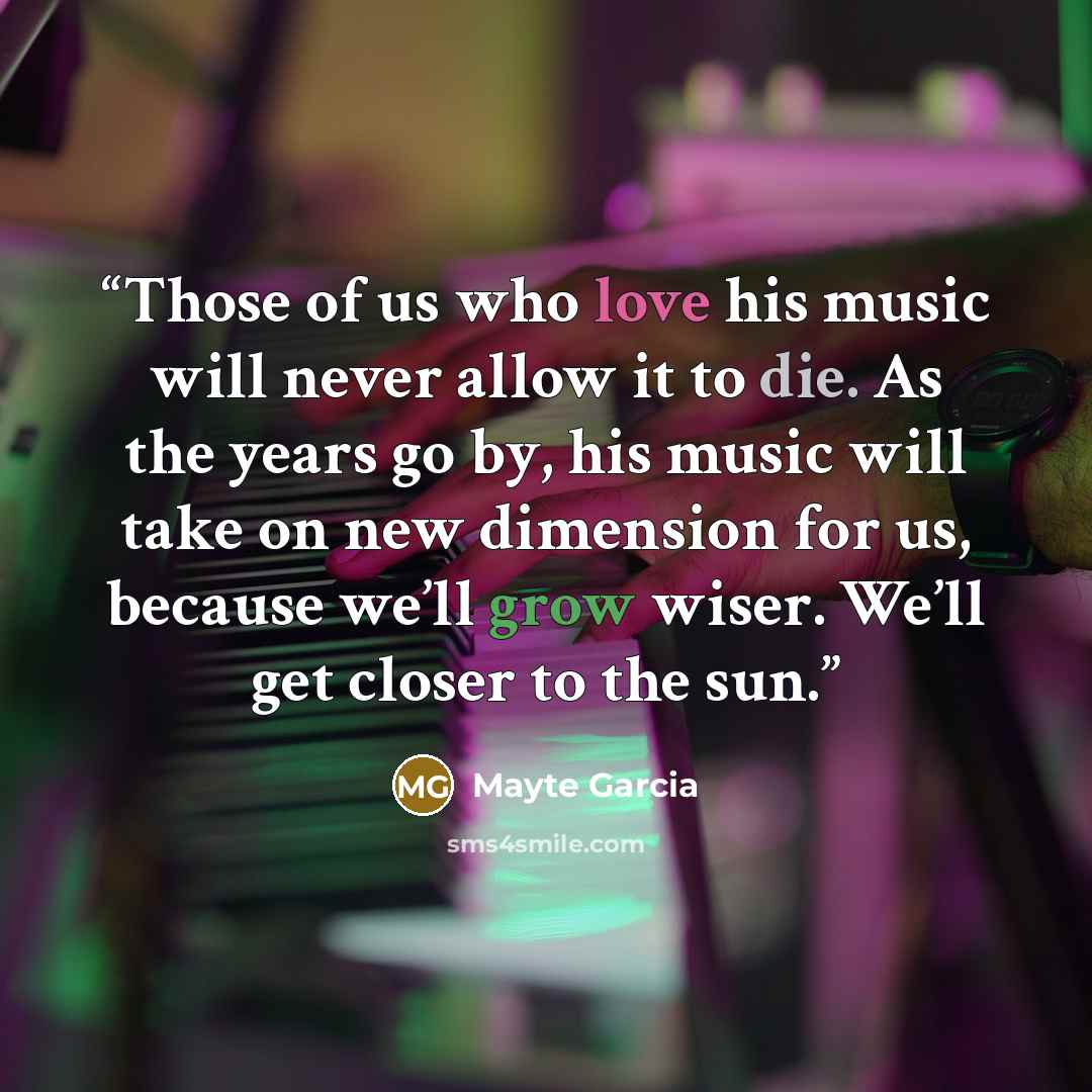 “Those of us who love his music will never allow it to die. As the years go by, his music will take on new dimension for us, because we’ll grow wiser. We’ll get closer to the sun.” quote by Mayte Garcia