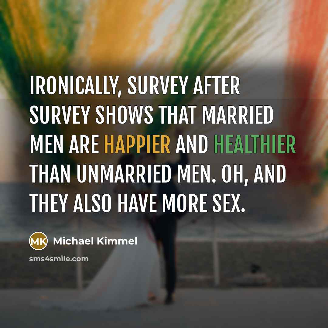 “Ironically, survey after survey shows that married men are happier and healthier than unmarried men. Oh, and they also have more sex.” quote by Michael Kimmel