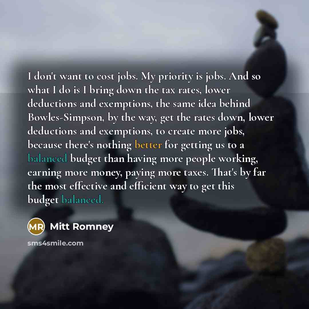 “I don't want to cost jobs. My priority is jobs. And so what I do is I bring down the tax rates, lower deductions and exemptions, the same idea behind Bowles-Simpson, by the way, get the rates down, lower deductions and exemptions, to create more jobs, because there's nothing better for getting us…” quote by Mitt Romney