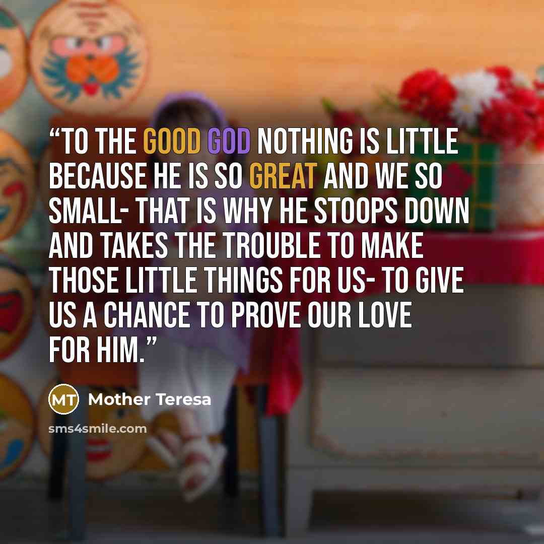 “To the good God nothing is little because He is so great and we so small- that is why He stoops down and takes the trouble to make those little things for us- to give us a chance to prove our love for Him.” quote by Mother Teresa