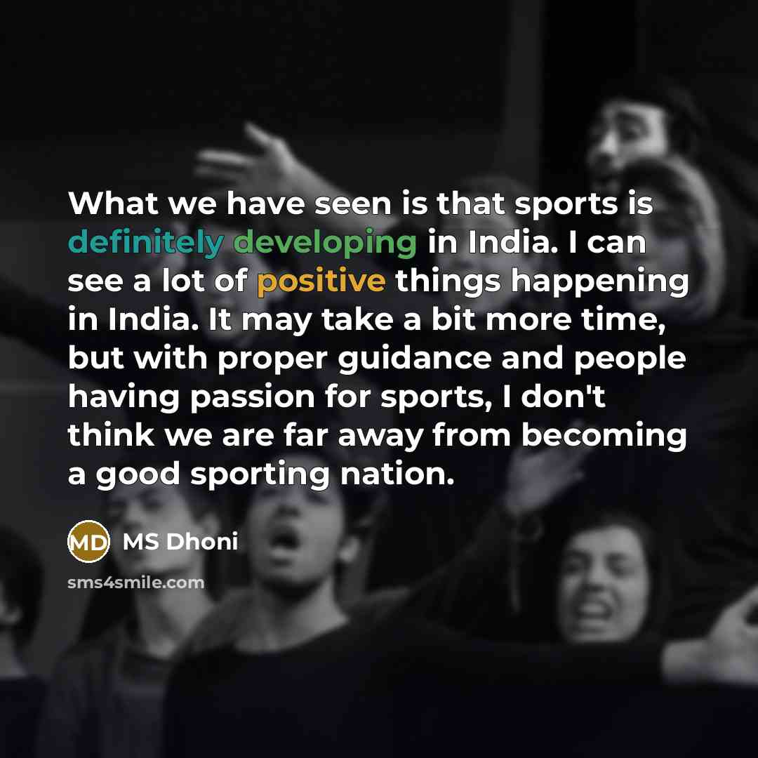 “What we have seen is that sports is definitely developing in India. I can see a lot of positive things happening in India. It may take a bit more time, but with proper guidance and people having passion for sports, I don't think we are far away from becoming a good sporting nation.” quote by MS Dhoni