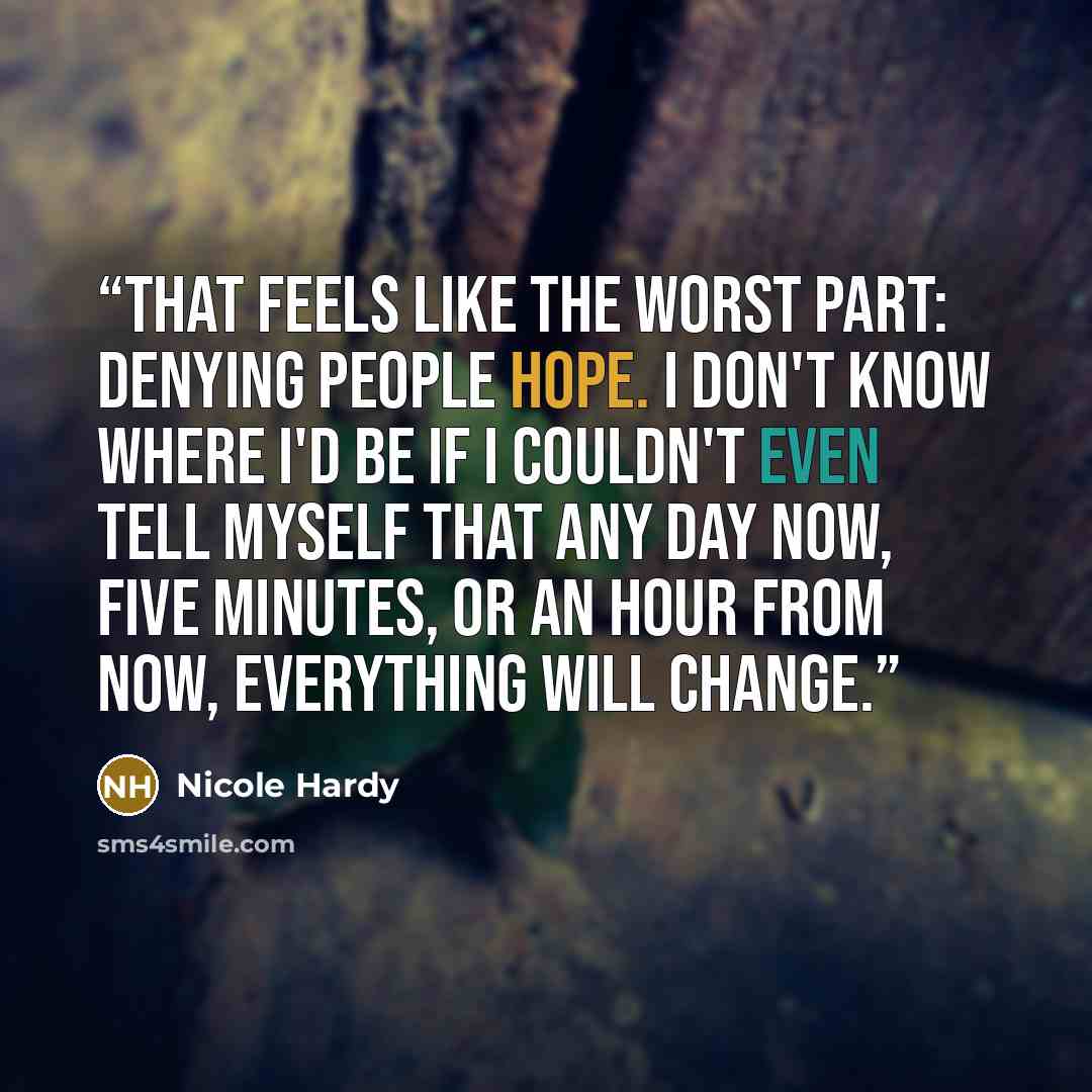 “That feels like the worst part: denying people hope. I don't know where I'd be if I couldn't even tell myself that any day now, five minutes, or an hour from now, everything will change.” quote by Nicole Hardy