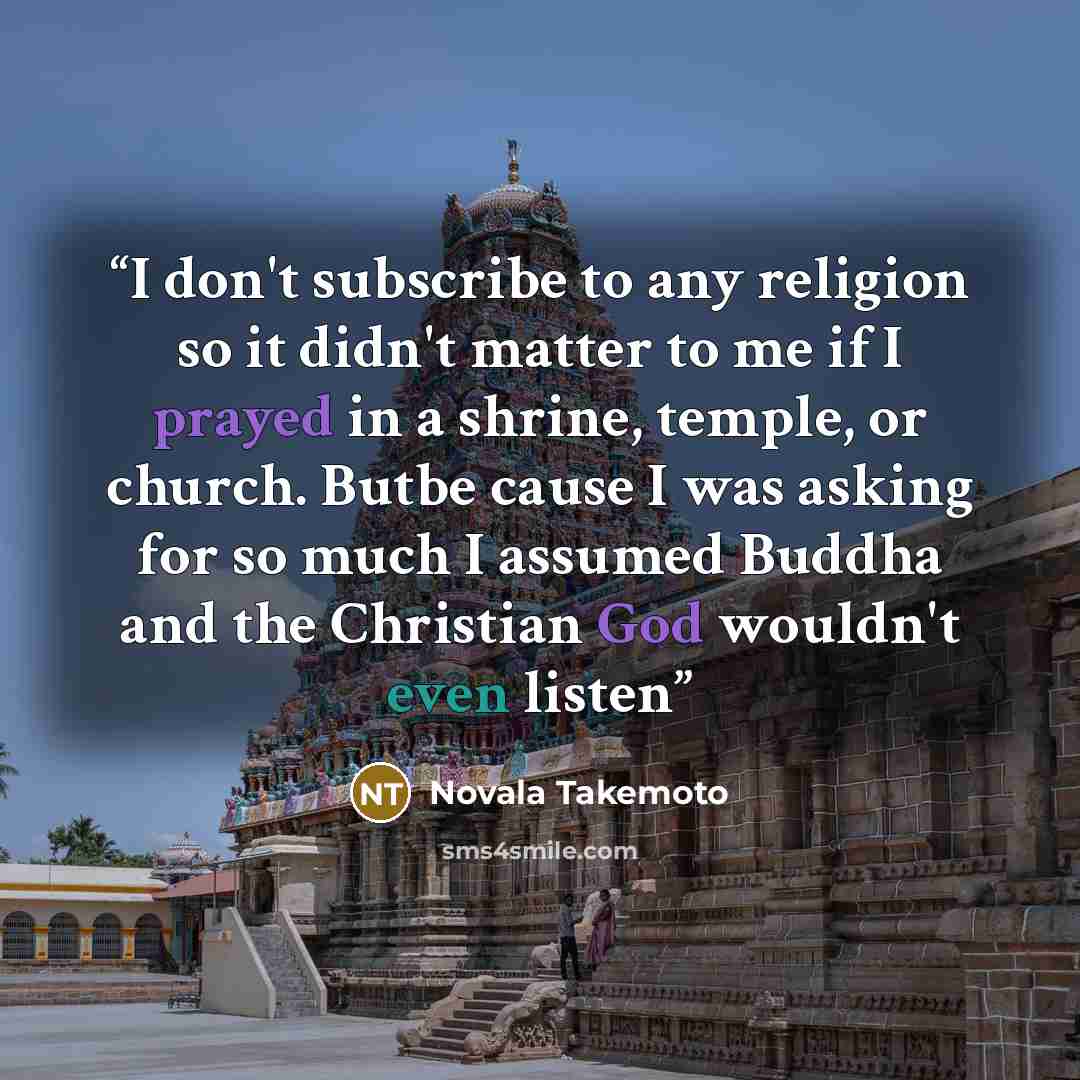 “I don't subscribe to any religion so it didn't matter to me if I prayed in a shrine, temple, or church. Butbe cause I was asking for so much I assumed Buddha and the Christian God wouldn't even listen” quote by Novala Takemoto