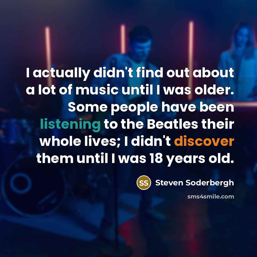 “I actually didn't find out about a lot of music until I was older. Some people have been listening to the Beatles their whole lives; I didn't discover them until I was 18 years old.” quote by Steven Soderbergh