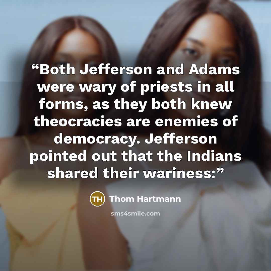 “Both Jefferson and Adams were wary of priests in all forms, as they both knew theocracies are enemies of democracy. Jefferson pointed out that the Indians shared their wariness:” quote by Thom Hartmann