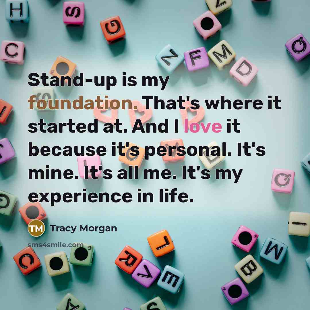 “Stand-up is my foundation. That's where it started at. And I love it because it's personal. It's mine. It's all me. It's my experience in life.” quote by Tracy Morgan